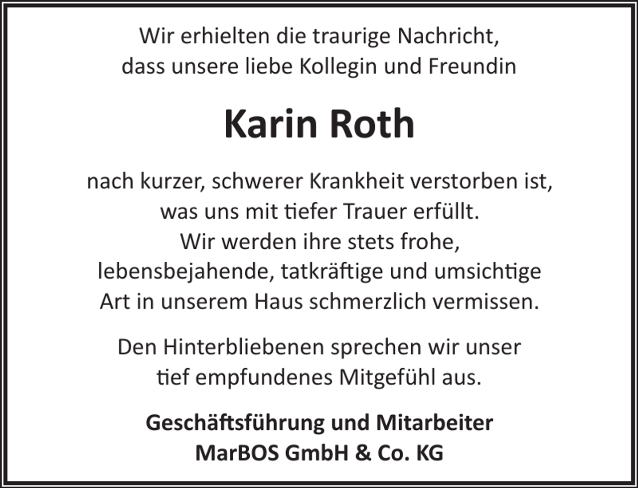 <p>Wir erhielten die traurige Nachricht,<br />dass unsere liebe Kollegin und Freundin</p><p>Karin Roth<br />nach kurzer, schwerer Krankheit verstorben ist,<br />was uns mit �efer Trauer erfüllt.<br />Wir werden ihre stets frohe,<br />lebensbejahende, tatkrä ige und umsich�ge<br />Art in unserem Haus schmerzlich vermissen.<br />Den Hinterbliebenen sprechen wir unser<br />�ef empfundenes Mitgefühl aus.<br />Geschä�sführung und Mitarbeiter<br />MarBOS GmbH &amp; Co. KG</p>