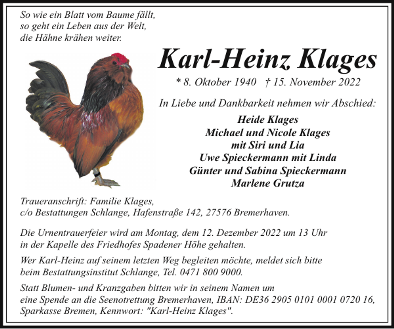 <p>So wie ein Blatt vom Baume fällt,<br />so geht ein Leben aus der Welt,<br />die Hähne krähen weiter.</p><p>Karl-Heinz Klages<br />* 8. Oktober 1940 † 15. November 2022</p><p>In Liebe und Dankbarkeit nehmen wir Abschied:<br />Heide Klages<br />Michael und Nicole Klages<br />mit Siri und Lia<br />Uwe Spieckermann mit Linda<br />Günter und Sabina Spieckermann<br />Marlene Grutza<br />Traueranschrift: Familie Klages,<br />c/o Bestattungen Schlange, Hafenstraße 142, 27576 Bremerhaven.<br />Die Urnentrauerfeier wird am Montag, dem 12. Dezember 2022 um 13 Uhr<br />in der Kapelle des Friedhofes Spadener Höhe gehalten.<br />Wer Karl-Heinz auf seinem letzten Weg begleiten möchte, meldet sich bitte<br />beim Bestattungsinstitut Schlange, Tel. 0471 800 9000.<br />Statt Blumen- und Kranzgaben bitten wir in seinem Namen um<br />eine Spende an die Seenotrettung Bremerhaven, IBAN: DE36 2905 0101 0001 0720 16,<br />Sparkasse Bremen, Kennwort: "Karl-Heinz Klages".</p>