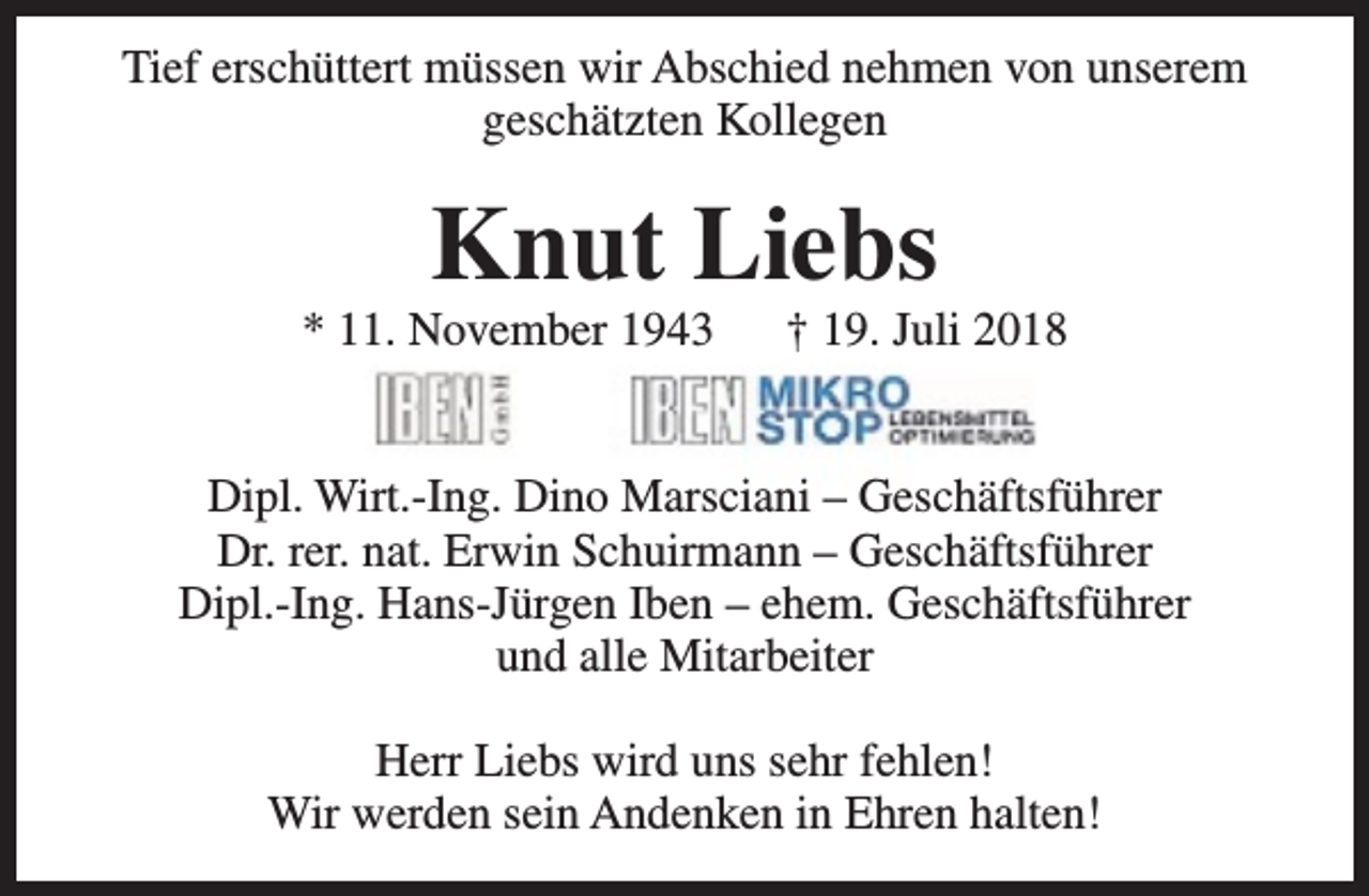 <p>Tief erschüttert müssen wir Abschied nehmen von unserem<br />geschätzten Kollegen</p><p>Knut Liebs</p><p>* 11. November 1943</p><p>† 19. Juli 2018</p><p>Dipl. Wirt.-Ing. Dino Marsciani – Geschäftsführer<br />Dr. rer. nat. Erwin Schuirmann – Geschäftsführer<br />Dipl.-Ing. Hans-Jürgen Iben – ehem. Geschäftsführer<br />und alle Mitarbeiter<br />Herr Liebs wird uns sehr fehlen!<br />Wir werden sein Andenken in Ehren halten!</p>