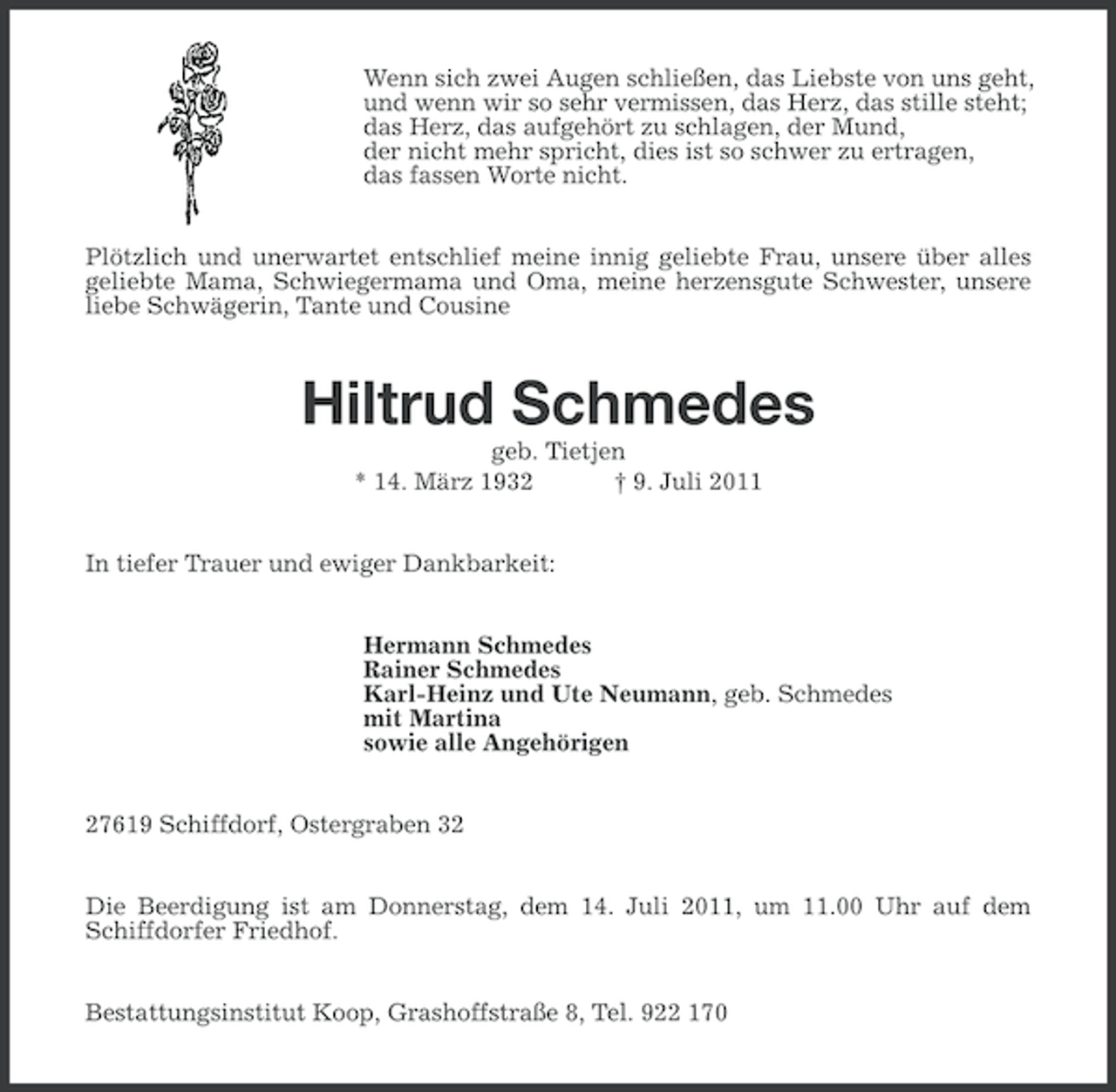 <p>Wenn sich zwei Augen schließen, das Liebste von uns geht,<br />und wenn wir so sehr vermissen, das Herz, das stille steht;<br />das Herz, das aufgehört zu schlagen, der Mund,<br />der nicht mehr spricht, dies ist so schwer zu ertragen,<br />das fassen Worte nicht.<br />Plötzlich und unerwartet entschlief meine innig geliebte Frau, unsere über alles<br />geliebte Mama, Schwiegermama und Oma, meine herzensgute Schwester, unsere<br />liebe Schwägerin, Tante und Cousine</p><p>Hiltrud Schmedes<br />geb. Tietjen<br />* 14. März 1932<br />† 9. Juli 2011<br />In tiefer Trauer und ewiger Dankbarkeit:<br />Hermann Schmedes<br />Rainer Schmedes<br />Karl-Heinz und Ute Neumann, geb. Schmedes<br />mit Martina<br />sowie alle Angehörigen<br />27619 Schiffdorf, Ostergraben 32<br />Die Beerdigung ist am Donnerstag, dem 14. Juli 2011, um 11.00 Uhr auf dem<br />Schiffdorfer Friedhof.<br />Bestattungsinstitut Koop, Grashoffstraße 8, Tel. 922 170</p>