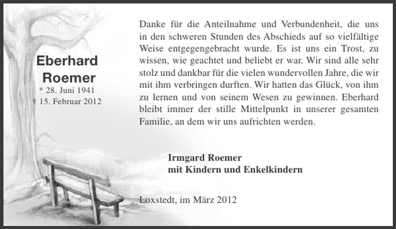 <p>Eberhard<br />Roemer<br />* 28. Juni 1941<br />† 15. Februar 2012</p><p>Danke für die Anteilnahme und Verbundenheit, die uns<br />in den schweren Stunden des Abschieds auf so vielfältige<br />Weise entgegengebracht wurde. Es ist uns ein Trost, zu<br />wissen, wie geachtet und beliebt er war. Wir sind alle sehr<br />stolz und dankbar für die vielen wundervollen Jahre, die wir<br />mit ihm verbringen durften. Wir hatten das Glück, von ihm<br />zu lernen und von seinem Wesen zu gewinnen. Eberhard<br />bleibt immer der stille Mittelpunkt in unserer gesamten<br />Familie, an dem wir uns aufrichten werden.</p><p>Irmgard Roemer<br />mit Kindern und Enkelkindern<br />Loxstedt, im März 2012</p>