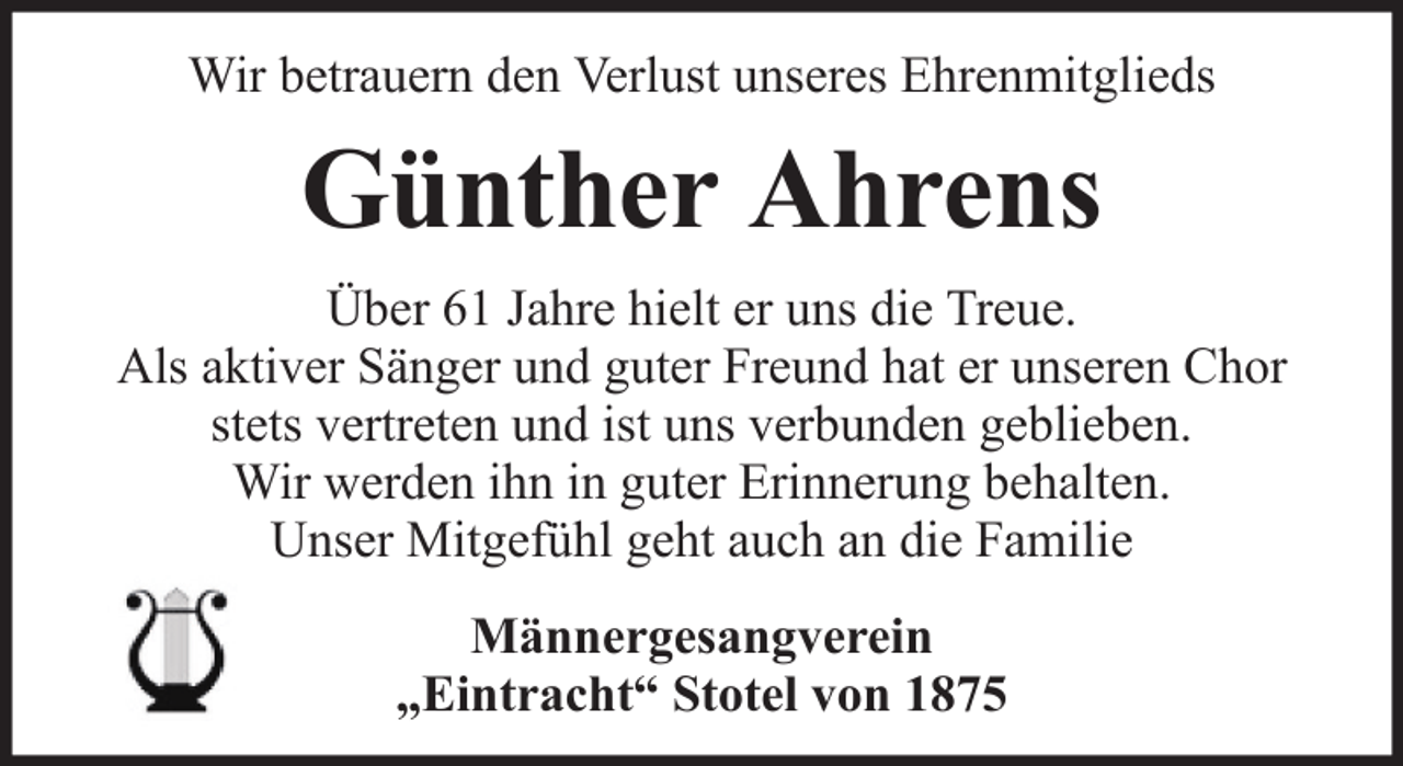 <p>Wir betrauern den Verlust unseres Ehrenmitglieds</p><p>Günther Ahrens<br />Über 61 Jahre hielt er uns die Treue.<br />Als aktiver Sänger und guter Freund hat er unseren Chor<br />stets vertreten und ist uns verbunden geblieben.<br />Wir werden ihn in guter Erinnerung behalten.<br />Unser Mitgefühl geht auch an die Familie<br />Männergesangverein<br />„Eintracht“ Stotel von 1875</p>