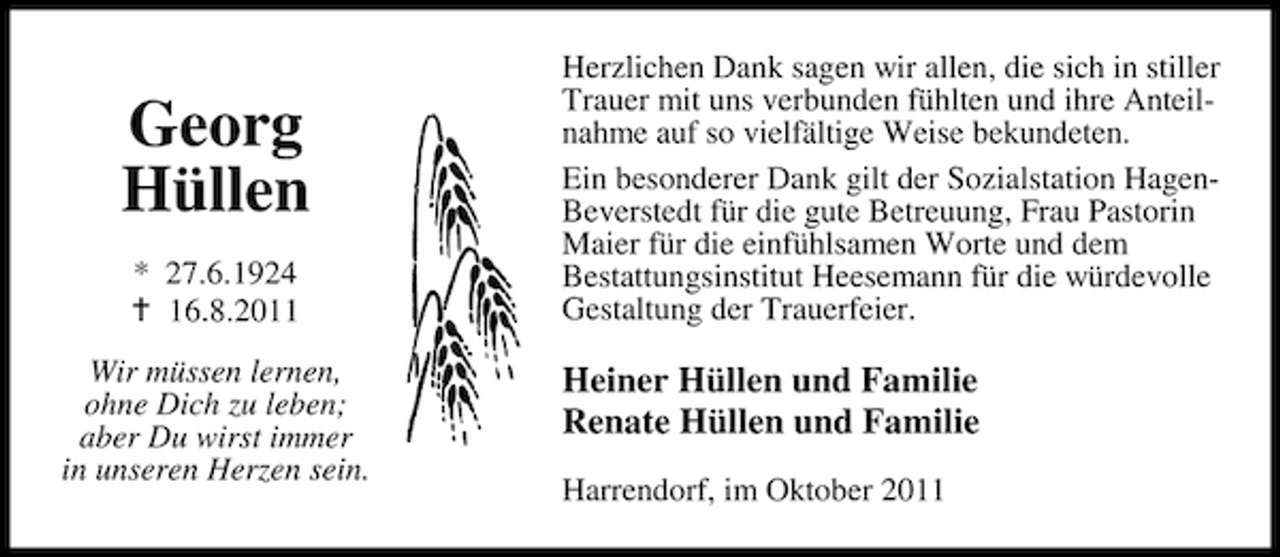 <p>Georg<br />Hüllen<br />* 27.6.1924<br />16.8.2011<br />Wir müssen lernen,<br />ohne Dich zu leben;<br />aber Du wirst immer<br />in unseren Herzen sein.</p><p>Herzlichen Dank sagen wir allen, die sich in stiller<br />Trauer mit uns verbunden fühlten und ihre Anteilnahme auf so vielfältige Weise bekundeten.<br />Ein besonderer Dank gilt der Sozialstation HagenBeverstedt für die gute Betreuung, Frau Pastorin<br />Maier für die einfühlsamen Worte und dem<br />Bestattungsinstitut Heesemann für die würdevolle<br />Gestaltung der Trauerfeier.</p><p>Heiner Hüllen und Familie<br />Renate Hüllen und Familie<br />Harrendorf, im Oktober 2011</p>