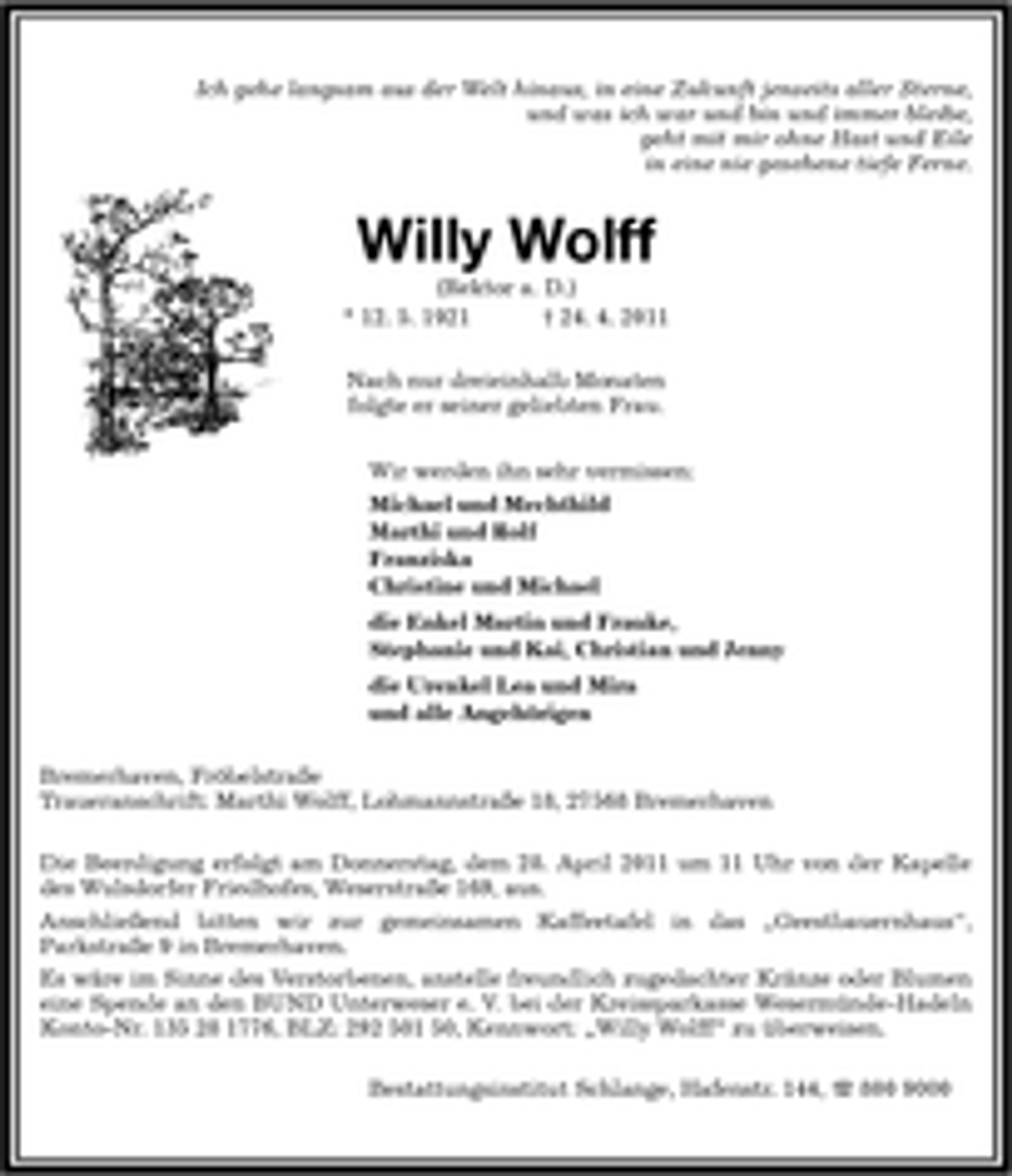<p>Ich gehe langsam aus der Welt hinaus, in eine Zukunft jenseits aller Sterne, und was ich war und bin und immer bleibe, geht mit mir ohne Hast und Eile in eine nie gesehene tiefe Ferne.</p>
<p>Willy Wolff<br />(Rektor a. D.) * 12. 5. 1921 † 24. 4. 2011 Nach nur dreieinhalb Monaten folgte er seiner geliebten Frau. Wir werden ihn sehr vermissen: Michael und Mechthild Marthi und Rolf Franziska Christine und Michael die Enkel Martin und Frauke, Stephanie und Kai, Christian und Jenny die Urenkel Lea und Mira und alle Angehörigen Bremerhaven, Fröbelstraße Traueranschrift: Marthi Wolff, Lohmannstraße 18, 27568 Bremerhaven Die Beerdigung erfolgt am Donnerstag, dem 28. April 2011 um 11 Uhr von der Kapelle des Wulsdorfer Friedhofes, Weserstraße 169, aus. Anschließend bitten wir zur gemeinsamen Kaffeetafel in das „Geestbauernhaus“, Parkstraße 9 in Bremerhaven.</p>
<p>Es wäre im Sinne des Verstorbenen, anstelle freundlich zugedachter Kränze oder Blumen<br />eine Spende an den BUND Unterweser e. V. bei der Kreissparkasse Wesermünde-Hadeln<br />Konto-Nr. 135 28 1776, BLZ: 292 501 50, Kennwort: „Willy Wolff“ zu überweisen.</p>
<p>Bestattungsinstitut Schlange, Hafenstr. 144, 800 9000</p>