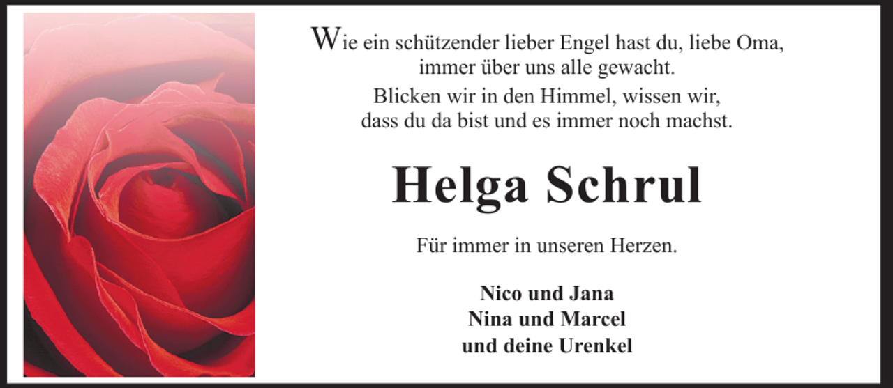 <p>Wie ein schützender lieber Engel hast du, liebe Oma,<br />immer über uns alle gewacht.<br />Blicken wir in den Himmel, wissen wir,<br />dass du da bist und es immer noch machst.</p><p>Helga Schrul<br />Für immer in unseren Herzen.<br />Nico und Jana<br />Nina und Marcel<br />und deine Urenkel</p>