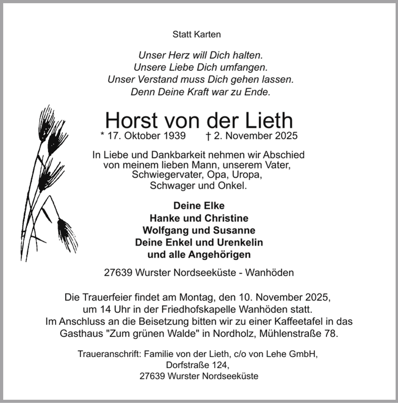 <p>Statt Karten</p><p>Unser Herz will Dich halten.<br />Unsere Liebe Dich umfangen.<br />Unser Verstand muss Dich gehen lassen.<br />Denn Deine Kraft war zu Ende.</p><p>Horst von der Lieth</p><p>* 17. Oktober 1939</p><p>† 2. November 2025</p><p>In Liebe und Dankbarkeit nehmen wir Abschied<br />von meinem lieben Mann, unserem Vater,<br />Schwiegervater, Opa, Uropa,<br />Schwager und Onkel.<br />Deine Elke<br />Hanke und Christine<br />Wolfgang und Susanne<br />Deine Enkel und Urenkelin<br />und alle Angehörigen<br />27639 Wurster Nordseeküste - Wanhöden<br />Die Trauerfeier findet am Montag, den 10. November 2025,<br />um 14 Uhr in der Friedhofskapelle Wanhöden statt.<br />Im Anschluss an die Beisetzung bitten wir zu einer Kaffeetafel in das<br />Gasthaus "Zum grünen Walde" in Nordholz, Mühlenstraße 78.<br />Traueranschrift: Familie von der Lieth, c/o von Lehe GmbH,<br />Dorfstraße 124,<br />27639 Wurster Nordseeküste</p>