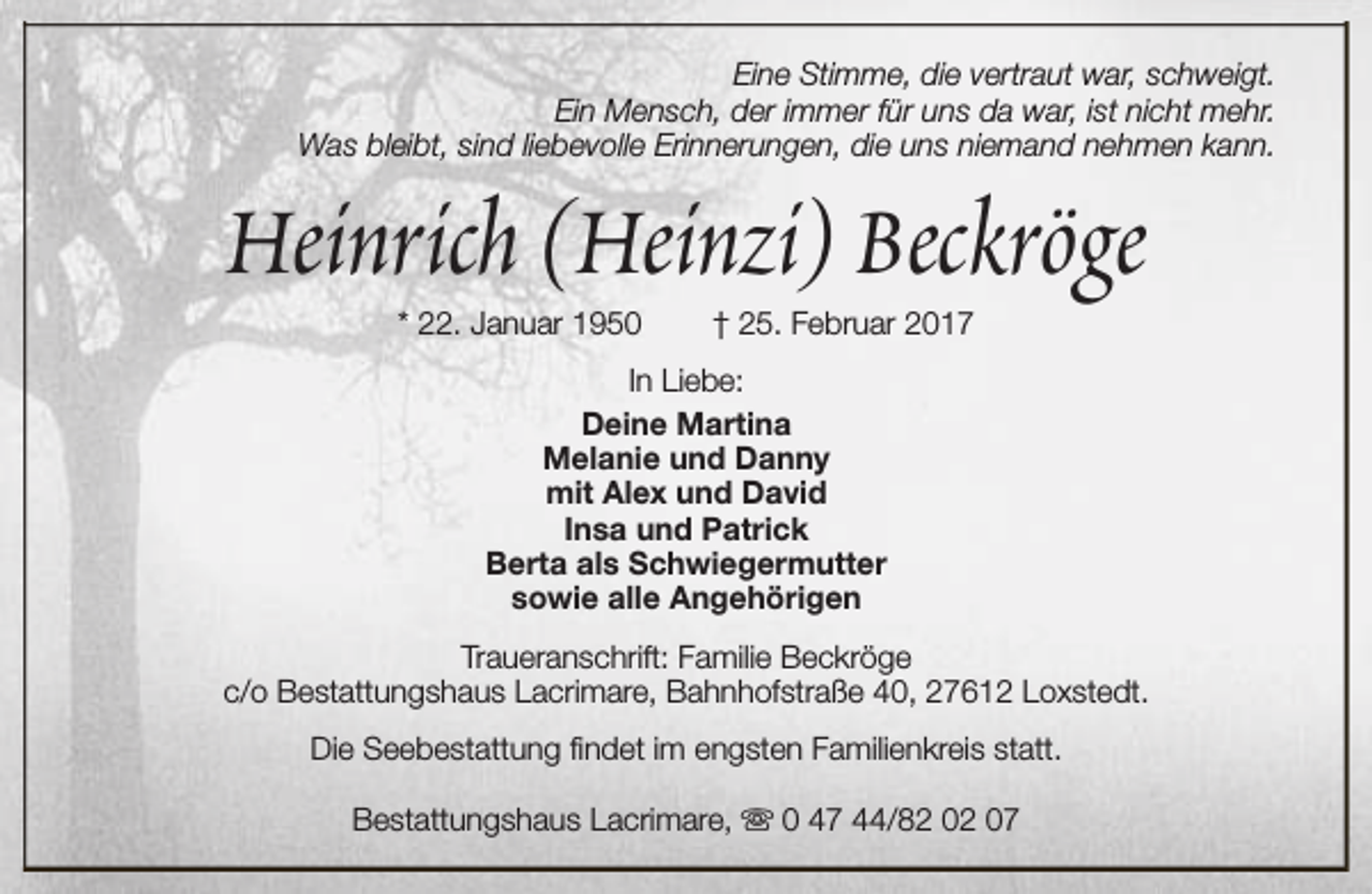 <p>Eine Stimme, die vertraut war, schweigt.<br />Ein Mensch, der immer für uns da war, ist nicht mehr.<br />Was bleibt, sind liebevolle Erinnerungen, die uns niemand nehmen kann.</p><p>Heinrich (Heinzi) Beckröge<br />* 22. Januar 1950</p><p>† 25. Februar 2017</p><p>In Liebe:<br />Deine Martina<br />Melanie und Danny<br />mit Alex und David<br />Insa und Patrick<br />Berta als Schwiegermutter<br />sowie alle Angehörigen<br />Traueranschrift: Familie Beckröge<br />c/o Bestattungshaus Lacrimare, Bahnhofstraße 40, 27612 Loxstedt.<br />Die Seebestattung findet im engsten Familienkreis statt.<br />Bestattungshaus Lacrimare, s 0 47 44/82 02 07</p>