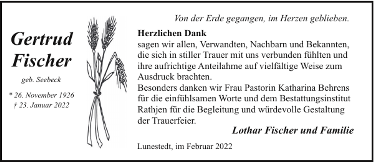<p>Von der Erde gegangen, im Herzen geblieben.</p><p>Gertrud<br />Fischer<br />geb. Seebeck<br />* 26. November 1926<br />† 23. Januar 2022</p><p>Herzlichen Dank<br />sagen wir allen, Verwandten, Nachbarn und Bekannten,<br />die sich in stiller Trauer mit uns verbunden fühlten und<br />ihre aufrichtige Anteilahme auf vielfältige Weise zum<br />Ausdruck brachten.<br />Besonders danken wir Frau Pastorin Katharina Behrens<br />für die einfühlsamen Worte und dem Bestattungsinstitut<br />Rathjen für die Begleitung und würdevolle Gestaltung<br />der Trauerfeier.</p><p>Lothar Fischer und Familie</p><p>Lunestedt, im Februar 2022</p>