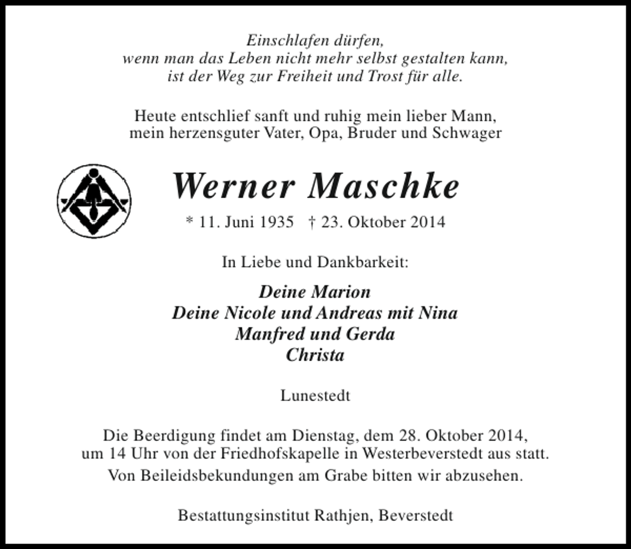 <p>Einschlafen dürfen,<br />wenn man das Leben nicht mehr selbst gestalten kann,<br />ist der Weg zur Freiheit und Trost für alle.<br />Heute entschlief sanft und ruhig mein lieber Mann,<br />mein herzensguter Vater, Opa, Bruder und Schwager</p><p>Werner Maschke<br />* 11. Juni 1935 † 23. Oktober 2014<br />In Liebe und Dankbarkeit:</p><p>Deine Marion<br />Deine Nicole und Andreas mit Nina<br />Manfred und Gerda<br />Christa<br />Lunestedt<br />Die Beerdigung findet am Dienstag, dem 28. Oktober 2014,<br />um 14 Uhr von der Friedhofskapelle in Westerbeverstedt aus statt.<br />Von Beileidsbekundungen am Grabe bitten wir abzusehen.<br />Bestattungsinstitut Rathjen, Beverstedt</p>