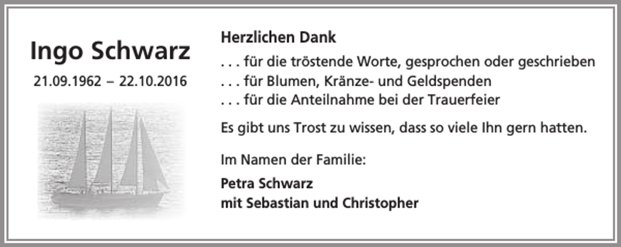 <p>Ingo Schwarz<br />21.09.1962 – 22.10.2016</p><p>Herzlichen Dank<br />. . . für die tröstende Worte, gesprochen oder geschrieben<br />. . . für Blumen, Kränze- und Geldspenden<br />. . . für die Anteilnahme bei der Trauerfeier<br />Es gibt uns Trost zu wissen, dass so viele Ihn gern hatten.<br />Im Namen der Familie:<br />Petra Schwarz<br />mit Sebastian und Christopher</p>
