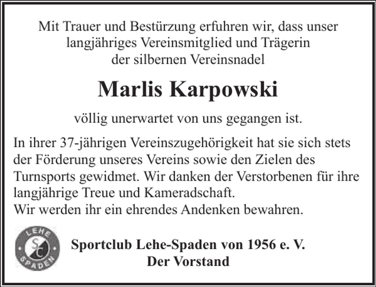 <p>Mit Trauer und Bestürzung erfuhren wir, dass unser<br />langjähriges Vereinsmitglied und Trägerin<br />der silbernen Vereinsnadel</p><p>Marlis Karpowski<br />völlig unerwartet von uns gegangen ist.<br />In ihrer 37-jährigen Vereinszugehörigkeit hat sie sich stets<br />der Förderung unseres Vereins sowie den Zielen des<br />Turnsports gewidmet. Wir danken der Verstorbenen für ihre<br />langjährige Treue und Kameradschaft.<br />Wir werden ihr ein ehrendes Andenken bewahren.<br />Sportclub Lehe-Spaden von 1956 e. V.<br />Der Vorstand</p>