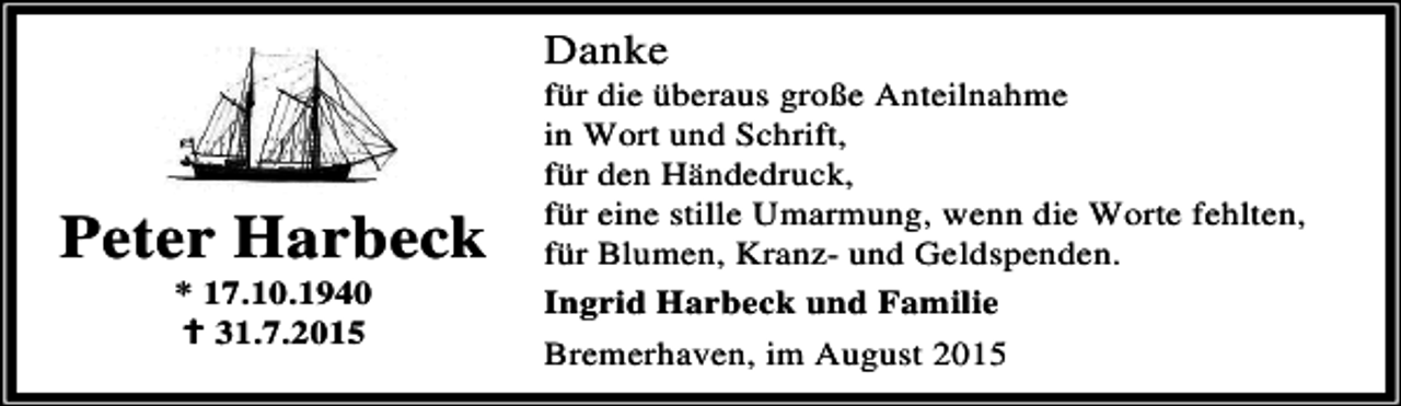 <p>Danke</p><p>Peter Harbeck<br />* 17.10.1940<br />B 31.7.2015</p><p>für die überaus große Anteilnahme<br />in Wort und Schrift,<br />für den Händedruck,<br />für eine stille Umarmung, wenn die Worte fehlten,<br />für Blumen, Kranz- und Geldspenden.<br />Ingrid Harbeck und Familie<br />Bremerhaven, im August 2015</p>