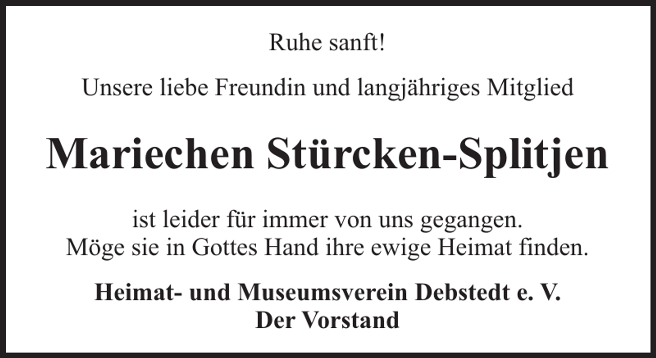 <p>Ruhe sanft!<br />Unsere liebe Freundin und langjähriges Mitglied</p><p>Mariechen Stürcken-Splitjen<br />ist leider für immer von uns gegangen.<br />Möge sie in Gottes Hand ihre ewige Heimat finden.<br />Heimat- und Museumsverein Debstedt e. V.<br />Der Vorstand</p>