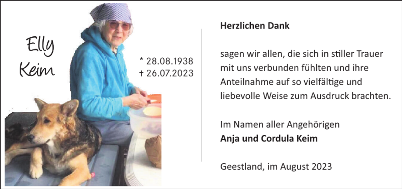 <p>Herzlichen Dank</p><p>Elly<br />Keim</p><p>* 28.8.1938<br />… 26.7.2023</p><p>sagen wir allen, die sich in s ller Trauer<br />mit uns verbunden fühlten und ihre<br />Anteilnahme auf so vielfäl ge und<br />liebevolle Weise zum Ausdruck brachten.<br />Im Namen aller Angehörigen<br />Anja und Cordula Keim<br />Geestland, im August 2023</p>