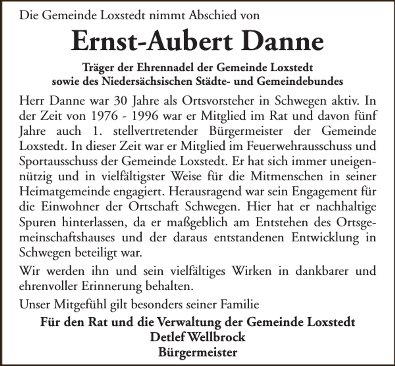 <p>Die Gemeinde Loxstedt nimmt Abschied von</p><p>Ernst-Aubert Danne</p><p>Träger der Ehrennadel der Gemeinde Loxstedt<br />sowie des Niedersächsischen Städte- und Gemeindebundes</p><p>Herr Danne war 30 Jahre als Ortsvorsteher in Schwegen aktiv. In<br />der Zeit von 1976 - 1996 war er Mitglied im Rat und davon fünf<br />Jahre auch 1. stellvertretender Bürgermeister der Gemeinde<br />Loxstedt. In dieser Zeit war er Mitglied im Feuerwehrausschuss und<br />Sportausschuss der Gemeinde Loxstedt. Er hat sich immer uneigennützig und in vielfältigster Weise für die Mitmenschen in seiner<br />Heimatgemeinde engagiert. Herausragend war sein Engagement für<br />die Einwohner der Ortschaft Schwegen. Hier hat er nachhaltige<br />Spuren hinterlassen, da er maßgeblich am Entstehen des Ortsgemeinschaftshauses und der daraus entstandenen Entwicklung in<br />Schwegen beteiligt war.<br />Wir werden ihn und sein vielfältiges Wirken in dankbarer und<br />ehrenvoller Erinnerung behalten.<br />Unser Mitgefühl gilt besonders seiner Familie<br />Für den Rat und die Verwaltung der Gemeinde Loxstedt<br />Detlef Wellbrock<br />Bürgermeister</p>
