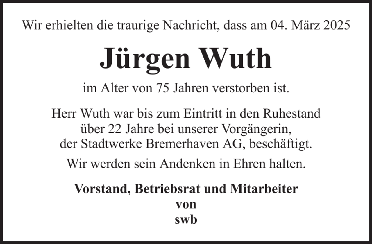 <p>Wir erhielten die traurige Nachricht, dass am 04. März 2025</p><p>Jürgen Wuth<br />im Alter von 75 Jahren verstorben ist.<br />Herr Wuth war bis zum Eintritt in den Ruhestand<br />über 22 Jahre bei unserer Vorgängerin,<br />der Stadtwerke Bremerhaven AG, beschäftigt.<br />Wir werden sein Andenken in Ehren halten.<br />Vorstand, Betriebsrat und Mitarbeiter<br />von<br />swb</p>