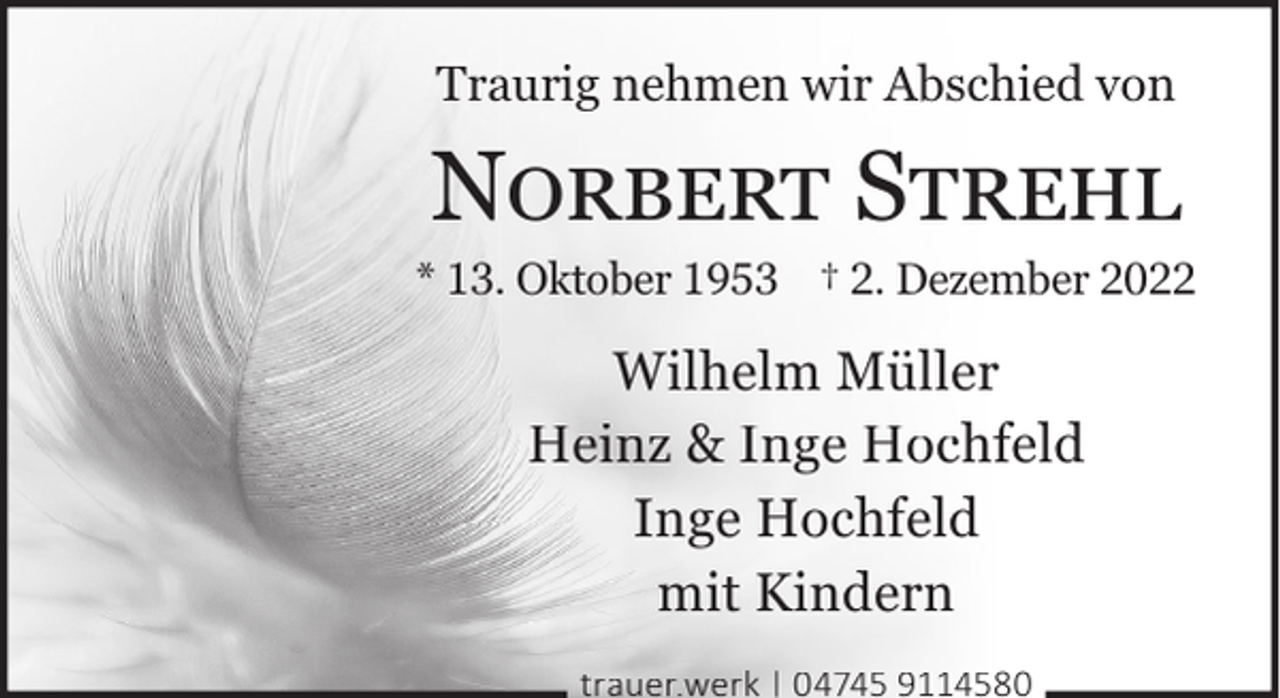 <p>Traurig nehmen wir Abschied von</p><p>NORBERT STREHL</p><p>* 13. Oktober 1953 † 2. Dezember 2022</p><p>Wilhelm Müller<br />Heinz &amp; Inge Hochfeld<br />Inge Hochfeld<br />mit Kindern<br />trauer.werk | 04745 9114580</p>