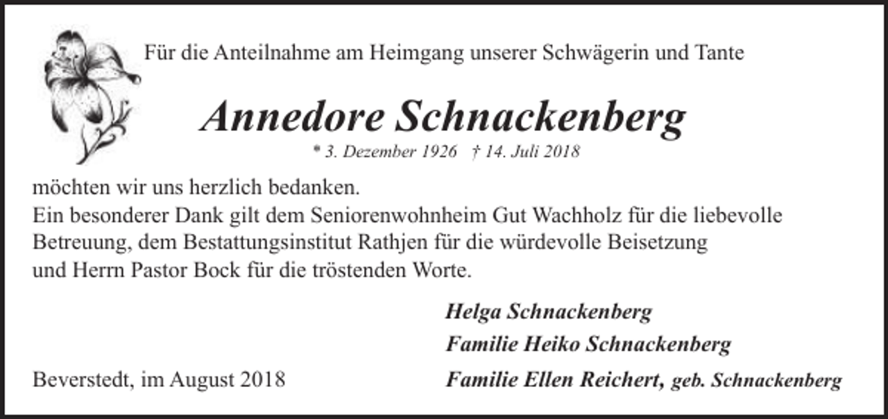 <p>Für die Anteilnahme am Heimgang unserer Schwägerin und Tante</p><p>Annedore Schnackenberg<br />* 3. Dezember 1926 † 14. Juli 2018</p><p>möchten wir uns herzlich bedanken.<br />Ein besonderer Dank gilt dem Seniorenwohnheim Gut Wachholz für die liebevolle<br />Betreuung, dem Bestattungsinstitut Rathjen für die würdevolle Beisetzung<br />und Herrn Pastor Bock für die tröstenden Worte.<br />Helga Schnackenberg<br />Familie Heiko Schnackenberg<br />Beverstedt, im August 2018</p><p>Familie Ellen Reichert, geb. Schnackenberg</p>