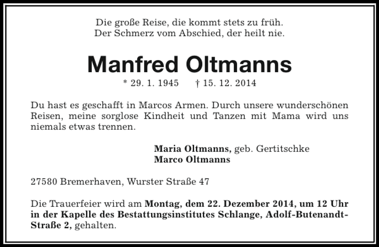 <p>Die große Reise, die kommt stets zu früh.<br />Der Schmerz vom Abschied, der heilt nie.</p><p>Manfred Oltmanns<br />* 29. 1. 1945</p><p>† 15. 12. 2014</p><p>Du hast es geschafft in Marcos Armen. Durch unsere wunderschönen<br />Reisen, meine sorglose Kindheit und Tanzen mit Mama wird uns<br />niemals etwas trennen.<br />Maria Oltmanns, geb. Gertitschke<br />Marco Oltmanns<br />27580 Bremerhaven, Wurster Straße 47<br />Die Trauerfeier wird am Montag, dem 22. Dezember 2014, um 12 Uhr<br />in der Kapelle des Bestattungsinstitutes Schlange, Adolf-ButenandtStraße 2, gehalten.</p>