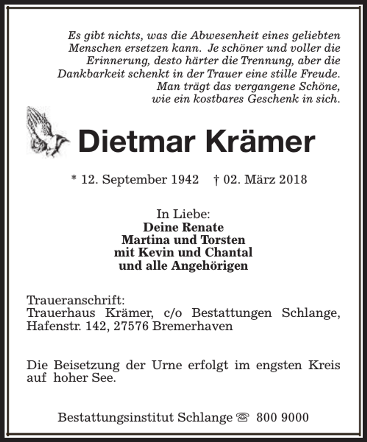 <p>Es gibt nichts, was die Abwesenheit eines geliebten<br />Menschen ersetzen kann. Je schöner und voller die<br />Erinnerung, desto härter die Trennung, aber die<br />Dankbarkeit schenkt in der Trauer eine stille Freude.<br />Man trägt das vergangene Schöne,<br />wie ein kostbares Geschenk in sich.</p><p>Dietmar Krämer<br />* 12. September 1942</p><p>† 02. März 2018</p><p>In Liebe:<br />Deine Renate<br />Martina und Torsten<br />mit Kevin und Chantal<br />und alle Angehörigen<br />Traueranschrift:<br />Trauerhaus Krämer, c/o Bestattungen Schlange,<br />Hafenstr. 142, 27576 Bremerhaven<br />Die Beisetzung der Urne erfolgt im engsten Kreis<br />auf hoher See.<br />Bestattungsinstitut Schlange s 800 9000</p>