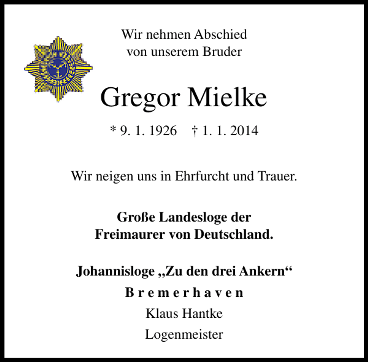 <p>Wir nehmen Abschied<br />von unserem Bruder</p><p>Gregor Mielke<br />* 9. 1. 1926</p><p>† 1. 1. 2014</p><p>Wir neigen uns in Ehrfurcht und Trauer.<br />Große Landesloge der<br />Freimaurer von Deutschland.<br />Johannisloge „Zu den drei Ankern“<br />Bremerhaven<br />Klaus Hantke<br />Logenmeister</p>