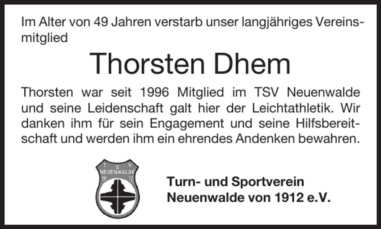 <p>Im Alter von 49 Jahren verstarb unser langjähriges Vereinsmitglied</p><p>Thorsten Dhem</p><p>Thorsten war seit 1996 Mitglied im TSV Neuenwalde<br />und seine Leidenschaft galt hier der Leichtathletik. Wir<br />danken ihm für sein Engagement und seine Hilfsbereitschaft und werden ihm ein ehrendes Andenken bewahren.<br />Turn- und Sportverein<br />Neuenwalde von 1912 e.V.</p>