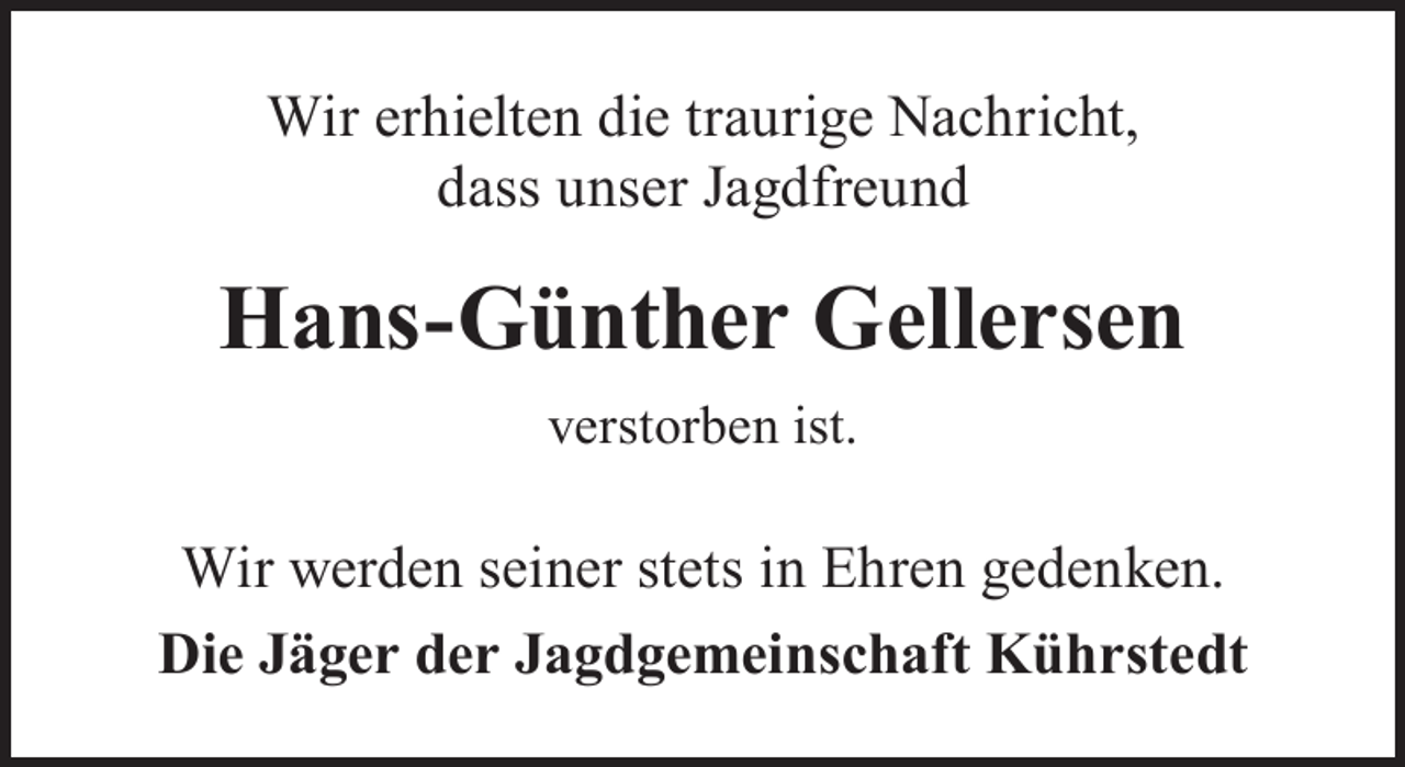 <p>Wir erhielten die traurige Nachricht,<br />dass unser Jagdfreund</p><p>Hans-Günther Gellersen<br />verstorben ist.</p><p>Wir werden seiner stets in Ehren gedenken.<br />Die Jäger der Jagdgemeinschaft Kührstedt</p>