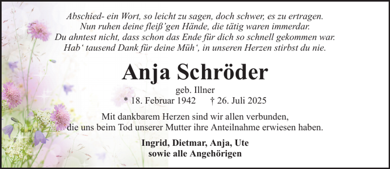 <p>Abschied- ein Wort, so leicht zu sagen, doch schwer, es zu ertragen.<br />Nun ruhen deine fleiß’gen Hände, die tätig waren immerdar.<br />Du ahntest nicht, dass schon das Ende für dich so schnell gekommen war.<br />Hab‘ tausend Dank für deine Müh‘, in unseren Herzen stirbst du nie.</p><p>Anja Schröder<br />geb. Illner<br />* 18. Februar 1942 † 26. Juli 2025<br />Mit dankbarem Herzen sind wir allen verbunden,<br />die uns beim Tod unserer Mutter ihre Anteilnahme erwiesen haben.<br />Ingrid, Dietmar, Anja, Ute<br />sowie alle Angehörigen</p>