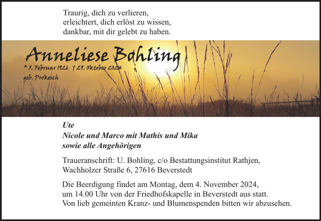 <p>Traurig, dich zu verlieren,<br />erleichtert, dich erlöst zu wissen,<br />dankbar, mit dir gelebt zu haben.</p><p>Ute<br />Nicole und Marco mit Mathis und Mika<br />sowie alle Angehörigen<br />Traueranschrift: U. Bohling, c/o Bestattungsinstitut Rathjen,<br />Wachholzer Straße 6, 27616 Beverstedt<br />Die Beerdigung findet am Montag, dem 4. November 2024,<br />um 14.00 Uhr von der Friedhofskapelle in Beverstedt aus statt.<br />Von lieb gemeinten Kranz- und Blumenspenden bitten wir abzusehen.</p>