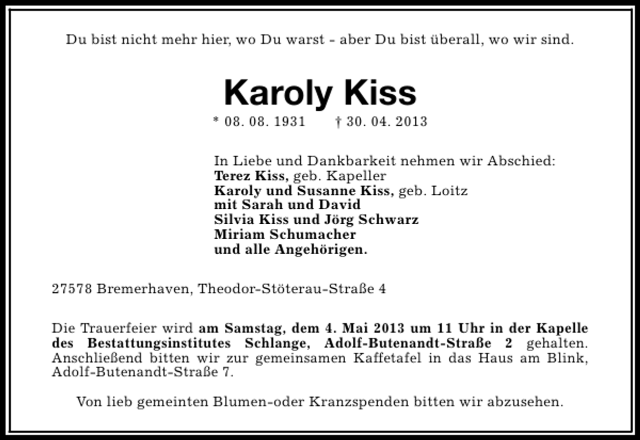 <p>Du bist nicht mehr hier, wo Du warst - aber Du bist überall, wo wir sind.</p><p>Karoly Kiss</p><p>* 08. 08. 1931</p><p>† 30. 04. 2013</p><p>In Liebe und Dankbarkeit nehmen wir Abschied:<br />Terez Kiss, geb. Kapeller<br />Karoly und Susanne Kiss, geb. Loitz<br />mit Sarah und David<br />Silvia Kiss und Jörg Schwarz<br />Miriam Schumacher<br />und alle Angehörigen.<br />27578 Bremerhaven, Theodor-Stöterau-Straße 4<br />Die Trauerfeier wird am Samstag, dem 4. Mai 2013 um 11 Uhr in der Kapelle<br />des Bestattungsinstitutes Schlange, Adolf-Butenandt-Straße 2 gehalten.<br />Anschließend bitten wir zur gemeinsamen Kaffetafel in das Haus am Blink,<br />Adolf-Butenandt-Straße 7.<br />Von lieb gemeinten Blumen-oder Kranzspenden bitten wir abzusehen.</p>