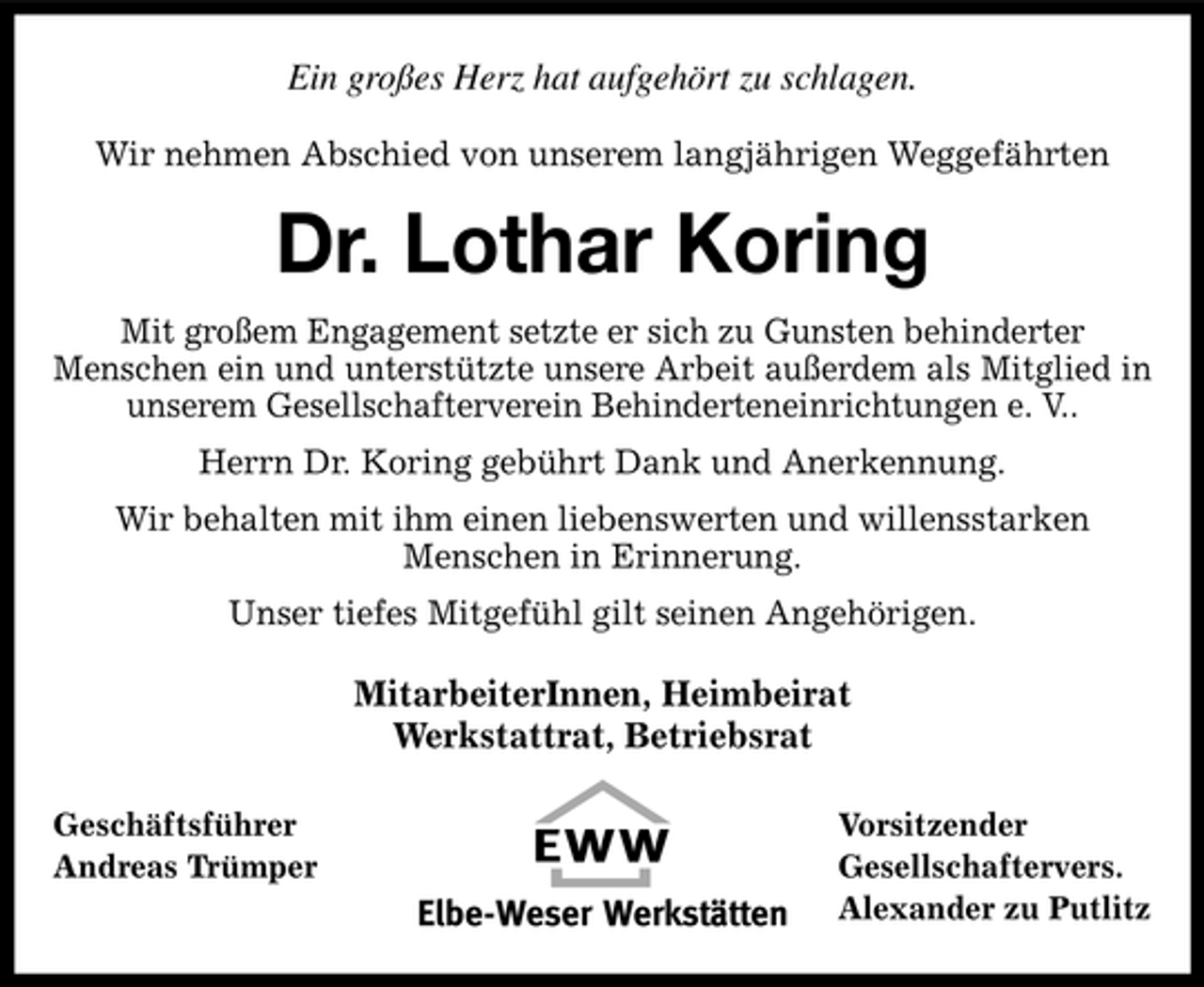 <p>Ein großes Herz hat aufgehört zu schlagen.<br />Wir nehmen Abschied von unserem langjährigen Weggefährten</p><p>Dr. Lothar Koring<br />Mit großem Engagement setzte er sich zu Gunsten behinderter Menschen ein und unterstützte unsere Arbeit außerdem als Mitglied in unserem Gesellschafterverein Behinderteneinrichtungen e. V.. Herrn Dr. Koring gebührt Dank und Anerkennung. Wir behalten mit ihm einen liebenswerten und willensstarken Menschen in Erinnerung. Unser tiefes Mitgefühl gilt seinen Angehörigen.</p><p>MitarbeiterInnen, Heimbeirat Werkstattrat, Betriebsrat<br />Geschäftsführer Andreas Trümper Vorsitzender Gesellschaftervers. Alexander zu Putlitz</p>