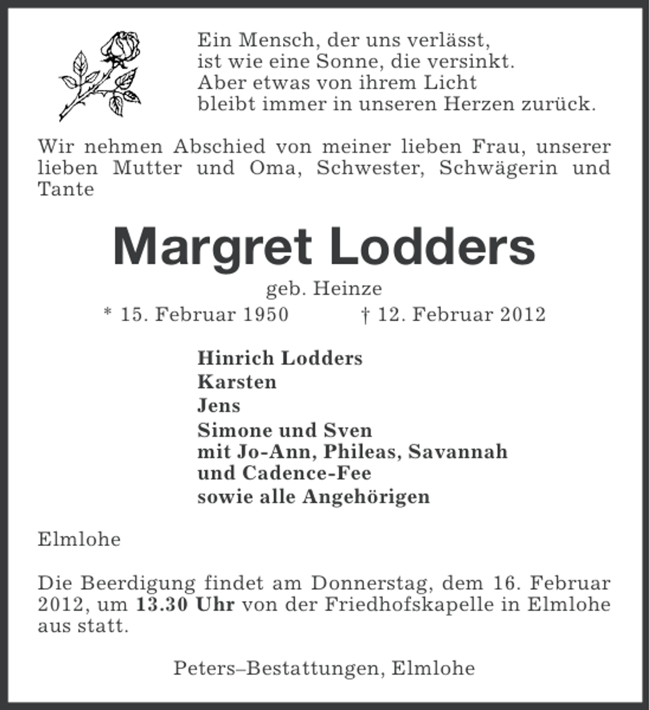<p>Ein Mensch, der uns verlässt,<br />ist wie eine Sonne, die versinkt.<br />Aber etwas von ihrem Licht<br />bleibt immer in unseren Herzen zurück.<br />Wir nehmen Abschied von meiner lieben Frau, unserer<br />lieben Mutter und Oma, Schwester, Schwägerin und<br />Tante</p>
<p>Margret Lodders<br />geb. Heinze<br />* 15. Februar 1950<br />† 12. Februar 2012<br />Hinrich Lodders<br />Karsten<br />Jens<br />Simone und Sven<br />mit Jo-Ann, Phileas, Savannah<br />und Cadence-Fee<br />sowie alle Angehörigen<br />Elmlohe<br />Die Beerdigung findet am Donnerstag, dem 16. Februar<br />2012, um 13.30 Uhr von der Friedhofskapelle in Elmlohe<br />aus statt.<br />Peters–Bestattungen, Elmlohe</p>