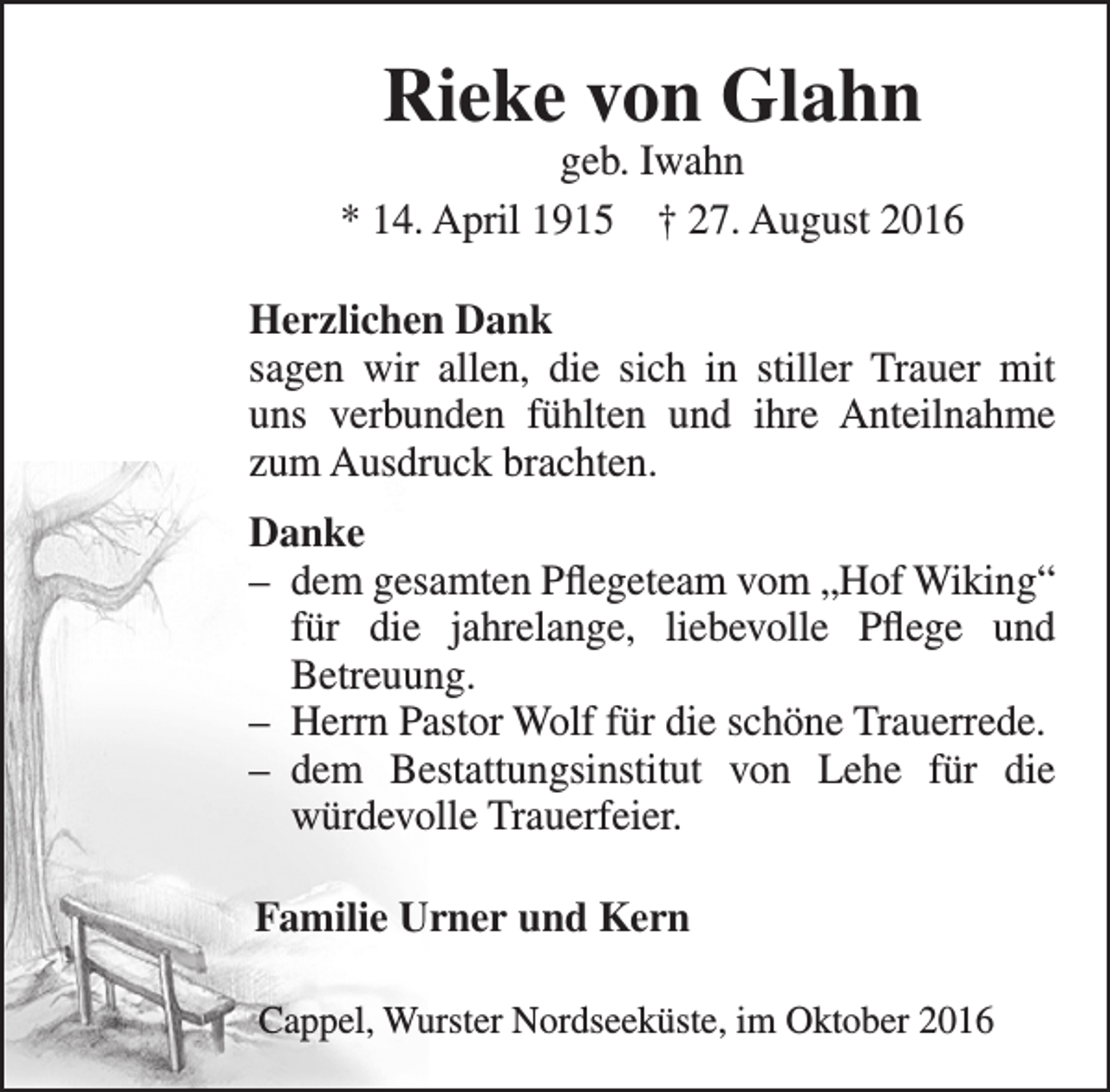 <p>Rieke von Glahn</p><p>geb. Iwahn<br />* 14. April 1915 † 27. August 2016<br />Herzlichen Dank<br />sagen wir allen, die sich in stiller Trauer mit<br />uns verbunden fühlten und ihre Anteilnahme<br />zum Ausdruck brachten.<br />Danke<br />– dem gesamten Pflegeteam vom „Hof Wiking“<br />für die jahrelange, liebevolle Pflege und<br />Betreuung.<br />– Herrn Pastor Wolf für die schöne Trauerrede.<br />– dem Bestattungsinstitut von Lehe für die<br />würdevolle Trauerfeier.<br />Familie Urner und Kern<br />Cappel, Wurster Nordseeküste, im Oktober 2016</p>