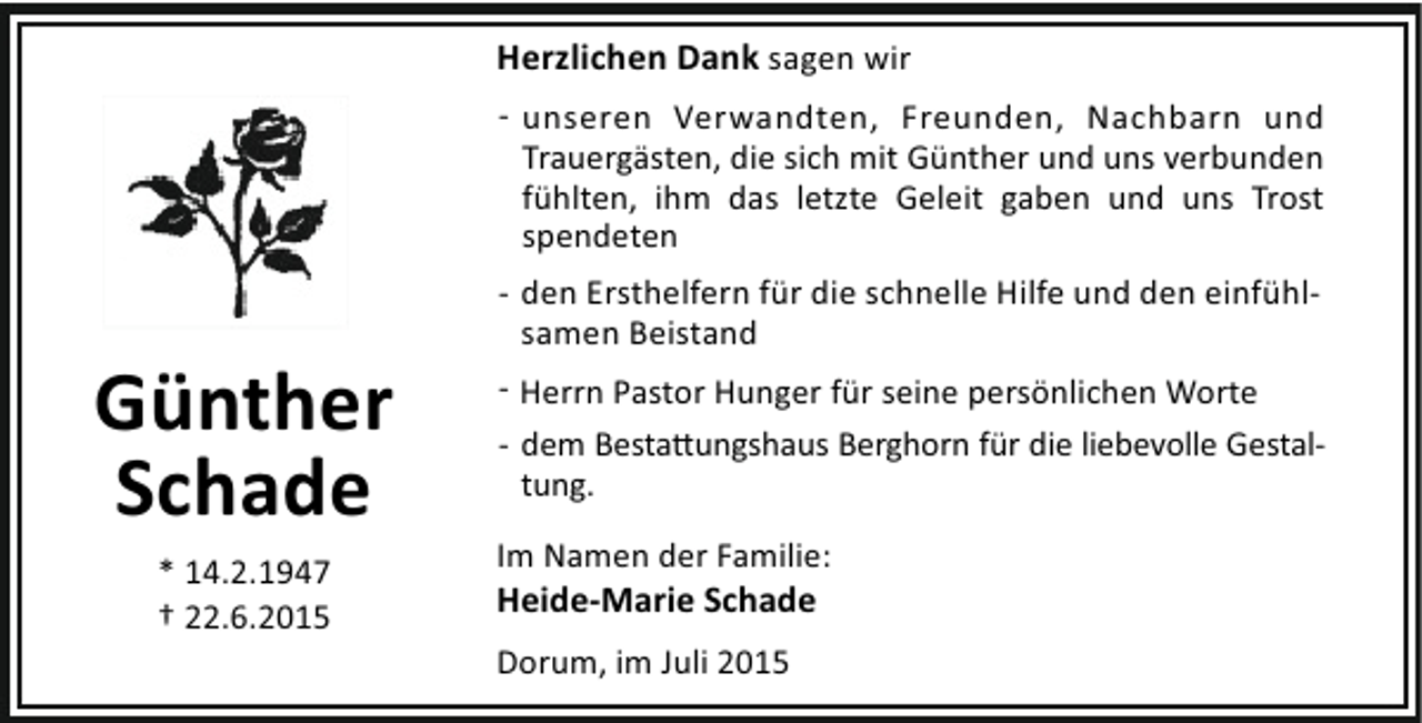 <p>Günther<br />Schade<br />* 14.2.1947<br />† 22.6.2015</p><p>Herzlichen Dank sagen wir<br />- unseren Verwandten, Freunden, Nachbarn und<br />Trauergästen, die sich mit Günther und uns verbunden<br />fühlten, ihm das letzte Geleit gaben und uns Trost<br />spendeten<br />- den Ersthelfern für die schnelle Hilfe und den einfühlsamen Beistand<br />- Herrn Pastor Hunger für seine persönlichen Worte<br />- dem Besta ungshaus Berghorn für die liebevolle Gestaltung.<br />Im Namen der Familie:</p><p>Heide-Marie Schade<br />Dorum, im Juli 2015</p>