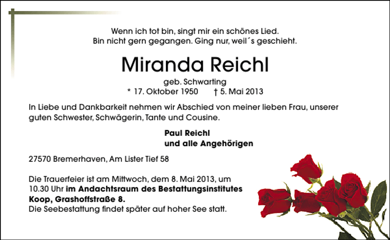 <p>Wenn ich tot bin, singt mir ein schönes Lied.<br />Bin nicht gern gegangen. Ging nur, weil´s geschieht.</p><p>Miranda Reichl<br />geb. Schwarting<br />* 17. Oktober 1950<br />† 5. Mai 2013</p><p>In Liebe und Dankbarkeit nehmen wir Abschied von meiner lieben Frau, unserer<br />guten Schwester, Schwägerin, Tante und Cousine.<br />Paul Reichl<br />und alle Angehörigen<br />27570 Bremerhaven, Am Lister Tief 58<br />Die Trauerfeier ist am Mittwoch, dem 8. Mai 2013, um<br />10.30 Uhr im Andachtsraum des Bestattungsinstitutes<br />Koop, Grashoffstraße 8.<br />Die Seebestattung findet später auf hoher See statt.</p>