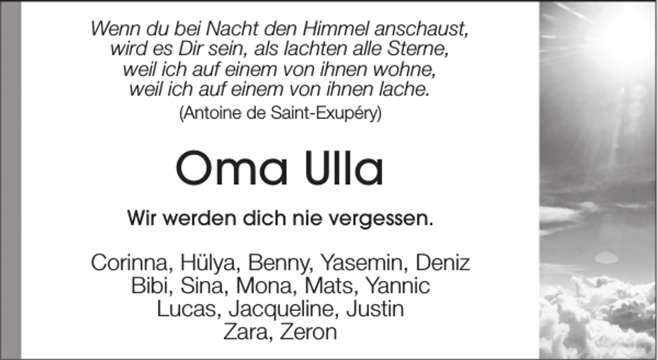 <p>Wenn du bei Nacht den Himmel anschaust,<br />wird es Dir sein, als lachten alle Sterne,<br />weil ich auf einem von ihnen wohne,<br />weil ich auf einem von ihnen lache.<br />(Antoine de Saint-Exupéry)</p><p>Oma Ulla<br />Wir werden dich nie vergessen.</p><p>Corinna, Hülya, Benny, Yasemin, Deniz<br />Bibi, Sina, Mona, Mats, Yannic<br />Lucas, Jacqueline, Justin<br />Zara, Zeron</p>