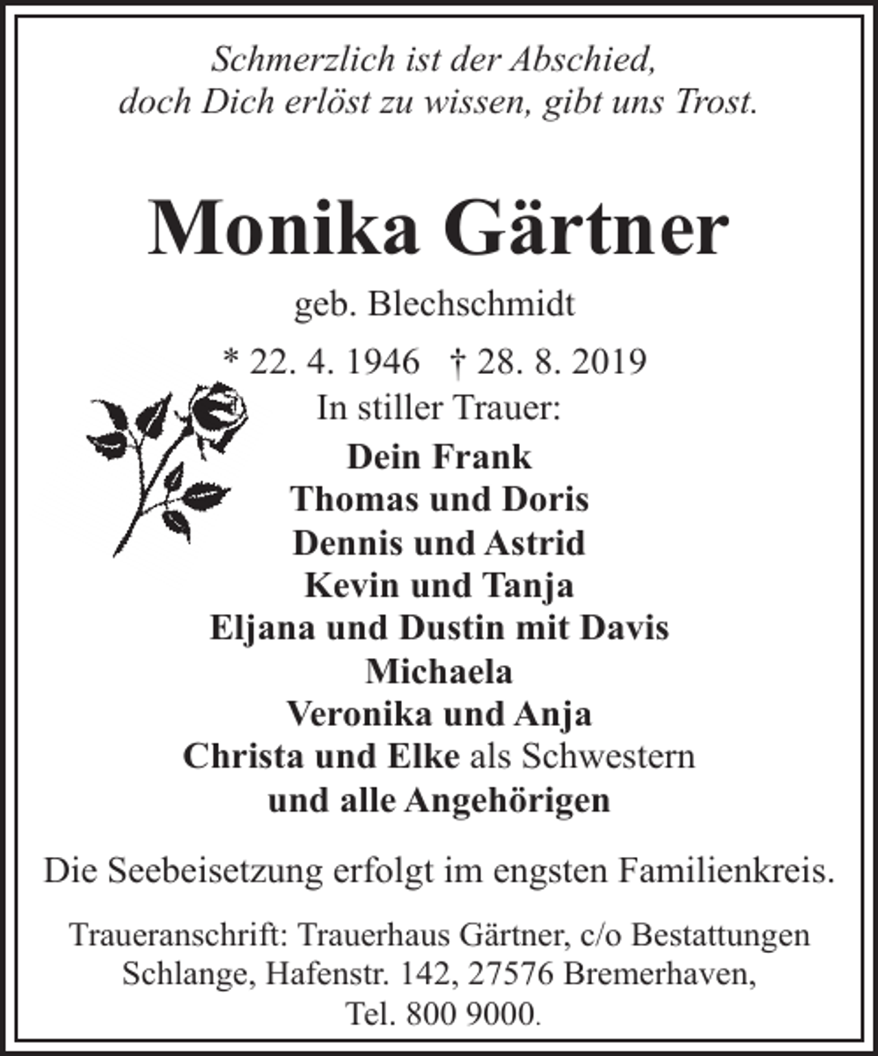 <p>Schmerzlich ist der Abschied,<br />doch Dich erlöst zu wissen, gibt uns Trost.</p><p>Monika Gärtner<br />geb. Blechschmidt</p><p>* 22. 4. 1946 † 28. 8. 2019<br />In stiller Trauer:<br />Dein Frank<br />Thomas und Doris<br />Dennis und Astrid<br />Kevin und Tanja<br />Eljana und Dustin mit Davis<br />Michaela<br />Veronika und Anja<br />Christa und Elke als Schwestern<br />und alle Angehörigen<br />Die Seebeisetzung erfolgt im engsten Familienkreis.<br />Traueranschrift: Trauerhaus Gärtner, c/o Bestattungen<br />Schlange, Hafenstr. 142, 27576 Bremerhaven,<br />Tel. 800 9000.</p>