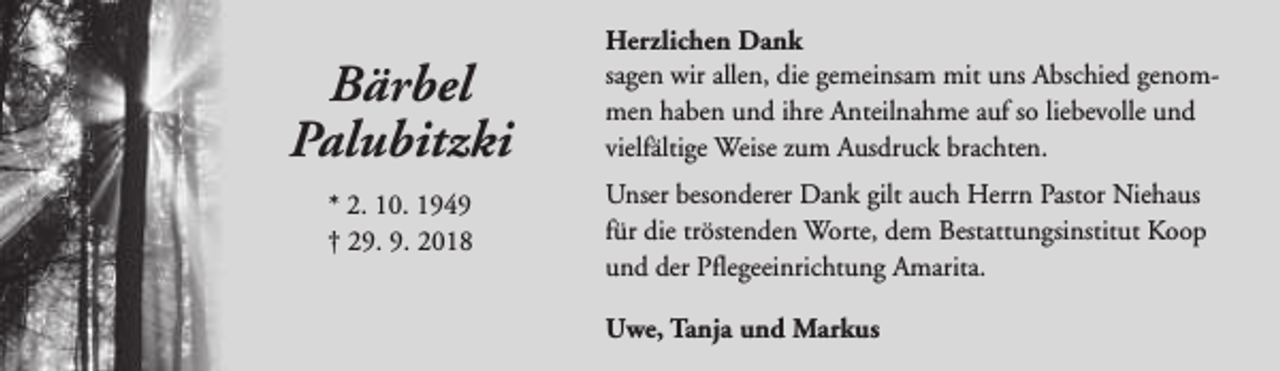 <p>Bärbel<br />Palubitzki<br />* 2. 10. 1949<br />† 29. 9. 2018</p><p>Herzlichen Dank<br />sagen wir allen, die gemeinsam mit uns Abschied genommen haben und ihre Anteilnahme auf so liebevolle und<br />vielfältige Weise zum Ausdruck brachten.<br />Unser besonderer Dank gilt auch Herrn Pastor Niehaus<br />für die tröstenden Worte, dem Bestattungsinstitut Koop<br />und der Pflegeeinrichtung Amarita.<br />Uwe, Tanja und Markus</p>