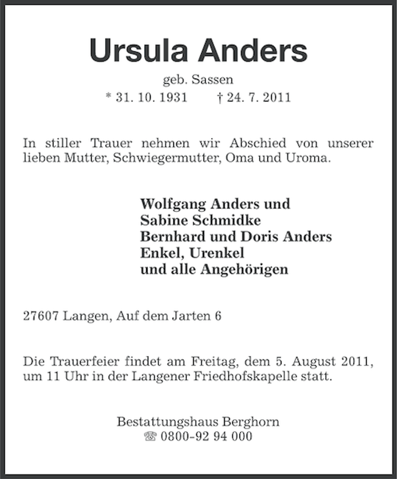 <p>Ursula Anders<br />geb. Sassen<br />* 31. 10. 1931<br />† 24. 7. 2011</p><p>In stiller Trauer nehmen wir Abschied von unserer<br />lieben Mutter, Schwiegermutter, Oma und Uroma.</p><p>Wolfgang Anders und<br />Sabine Schmidke<br />Bernhard und Doris Anders<br />Enkel, Urenkel<br />und alle Angehörigen<br />27607 Langen, Auf dem Jarten 6</p><p>Die Trauerfeier findet am Freitag, dem 5. August 2011,<br />um 11 Uhr in der Langener Friedhofskapelle statt.</p><p>Bestattungshaus Berghorn<br />0800-92 94 000</p>
