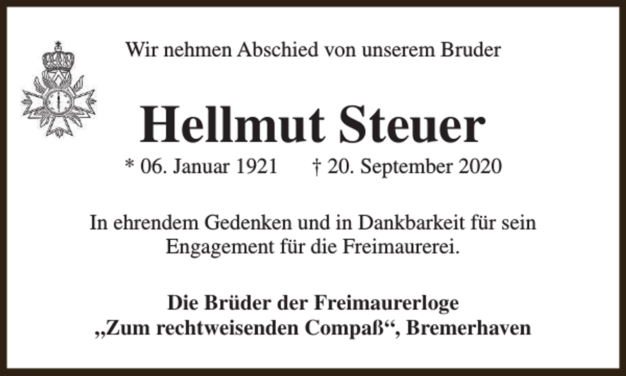 <p>Wir nehmen Abschied von unserem Bruder</p><p>Hellmut Steuer</p><p>* 06. Januar 1921</p><p>† 20. September 2020</p><p>In ehrendem Gedenken und in Dankbarkeit für sein<br />Engagement für die Freimaurerei.<br />Die Brüder der Freimaurerloge<br />„Zum rechtweisenden Compaß“, Bremerhaven</p>