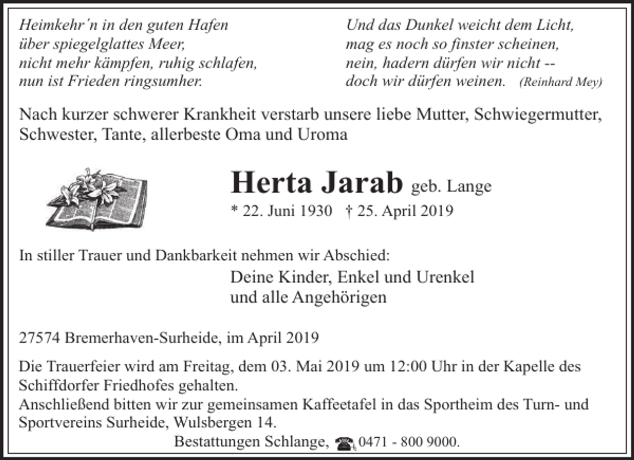 <p>Heimkehr´n in den guten Hafen<br />über spiegelglattes Meer,<br />nicht mehr kämpfen, ruhig schlafen,<br />nun ist Frieden ringsumher.</p><p>Und das Dunkel weicht dem Licht,<br />mag es noch so finster scheinen,<br />nein, hadern dürfen wir nicht -doch wir dürfen weinen. (Reinhard Mey)</p><p>Nach kurzer schwerer Krankheit verstarb unsere liebe Mutter, Schwiegermutter,<br />Schwester, Tante, allerbeste Oma und Uroma</p><p>Herta Jarab geb. Lange<br />* 22. Juni 1930 † 25. April 2019</p><p>In stiller Trauer und Dankbarkeit nehmen wir Abschied:</p><p>Deine Kinder, Enkel und Urenkel<br />und alle Angehörigen</p><p>27574 Bremerhaven-Surheide, im April 2019<br />Die Trauerfeier wird am Freitag, dem 03. Mai 2019 um 12:00 Uhr in der Kapelle des<br />Schiffdorfer Friedhofes gehalten.<br />Anschließend bitten wir zur gemeinsamen Kaffeetafel in das Sportheim des Turn- und<br />Sportvereins Surheide, Wulsbergen 14.<br />Bestattungen Schlange,<br />0471 - 800 9000.</p>