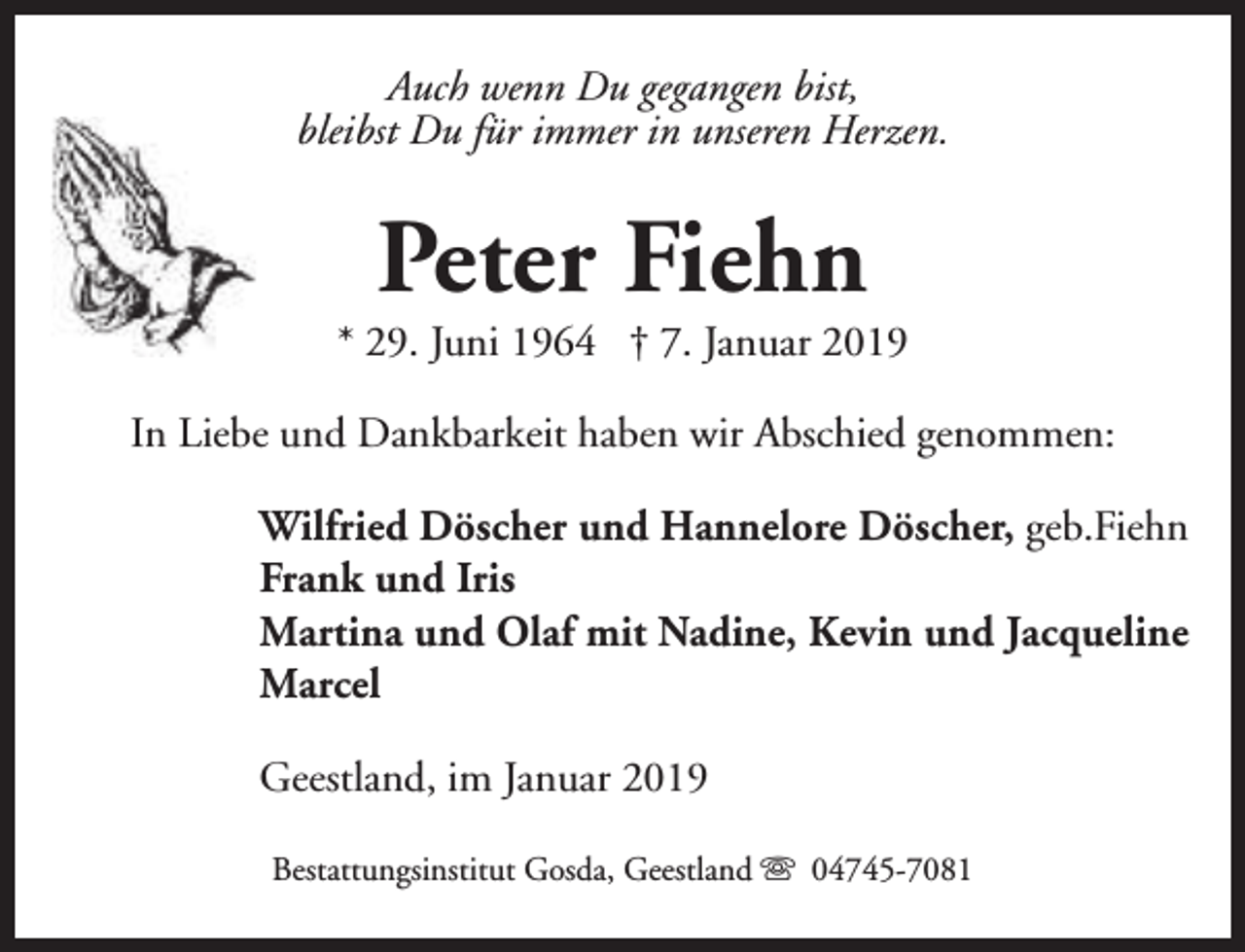 <p>Auch wenn Du gegangen bist,<br />bleibst Du für immer in unseren Herzen.</p><p>Peter Fiehn</p><p>* 29. Juni 1964 † 7. Januar 2019<br />In Liebe und Dankbarkeit haben wir Abschied genommen:<br />Wilfried Döscher und Hannelore Döscher, geb.Fiehn<br />Frank und Iris<br />Martina und Olaf mit Nadine, Kevin und Jacqueline<br />Marcel<br />Geestland, im Januar 2019<br />Bestattungsinstitut Gosda, Geestland s 04745-7081</p>