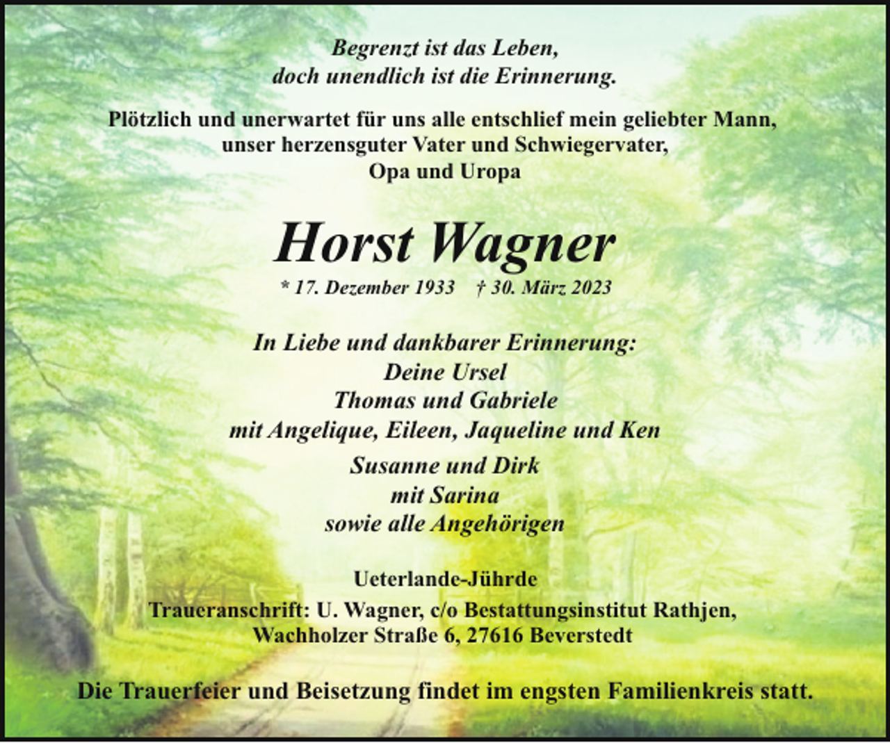 <p>Begrenzt ist das Leben,<br />doch unendlich ist die Erinnerung.<br />Plötzlich und unerwartet für uns alle entschlief mein geliebter Mann,<br />unser herzensguter Vater und Schwiegervater,<br />Opa und Uropa</p><p>Horst Wagner<br />* 17. Dezember 1933</p><p>† 30. März 2023</p><p>In Liebe und dankbarer Erinnerung:<br />Deine Ursel<br />Thomas und Gabriele<br />mit Angelique, Eileen, Jaqueline und Ken<br />Susanne und Dirk<br />mit Sarina<br />sowie alle Angehörigen<br />Ueterlande-Jührde<br />Traueranschrift: U. Wagner, c/o Bestattungsinstitut Rathjen,<br />Wachholzer Straße 6, 27616 Beverstedt</p><p>Die Trauerfeier und Beisetzung findet im engsten Familienkreis statt.</p>
