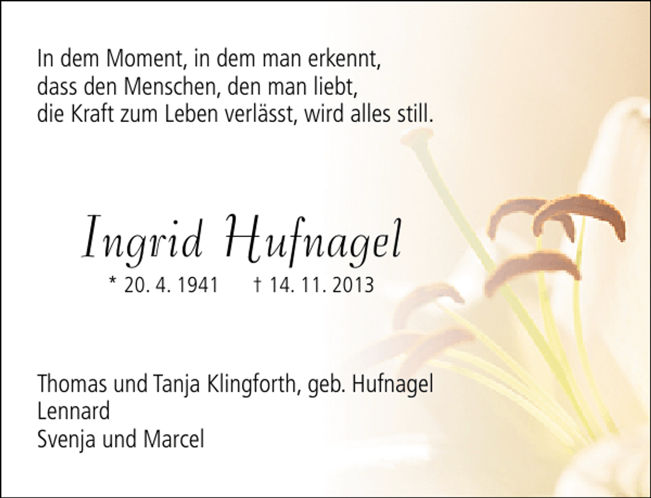 <p>In dem Moment, in dem man erkennt,<br />dass den Menschen, den man liebt,<br />die Kraft zum Leben verlässt, wird alles still.</p><p>Ingrid Hufnagel<br />* 20. 4. 1941</p><p>† 14. 11. 2013</p><p>Thomas und Tanja Klingforth, geb. Hufnagel<br />Lennard<br />Svenja und Marcel</p>
