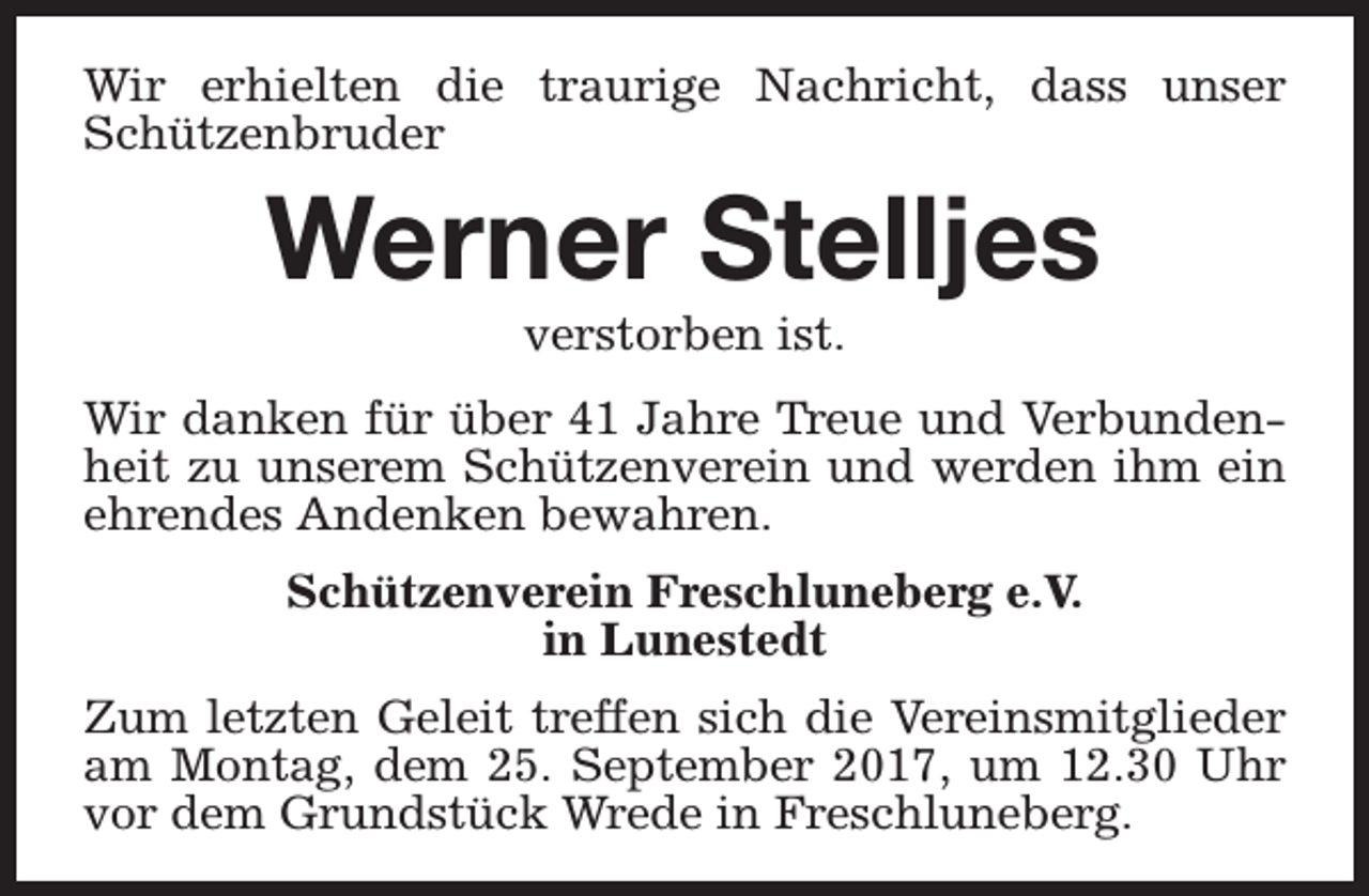 <p>Wir erhielten die traurige Nachricht, dass unser<br />Schützenbruder</p><p>Werner Stelljes<br />verstorben ist.</p><p>Wir danken für über 41 Jahre Treue und Verbundenheit zu unserem Schützenverein und werden ihm ein<br />ehrendes Andenken bewahren.<br />Schützenverein Freschluneberg e.V.<br />in Lunestedt<br />Zum letzten Geleit treffen sich die Vereinsmitglieder<br />am Montag, dem 25. September 2017, um 12.30 Uhr<br />vor dem Grundstück Wrede in Freschluneberg.</p>