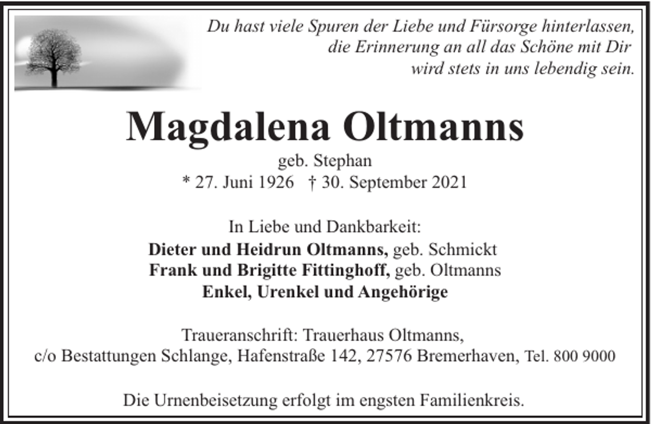 <p>Du hast viele Spuren der Liebe und Fürsorge hinterlassen,<br />die Erinnerung an all das Schöne mit Dir<br />wird stets in uns lebendig sein.</p><p>Magdalena Oltmanns<br />geb. Stephan<br />* 27. Juni 1926 † 30. September 2021</p><p>In Liebe und Dankbarkeit:<br />Dieter und Heidrun Oltmanns, geb. Schmickt<br />Frank und Brigitte Fittinghoff, geb. Oltmanns<br />Enkel, Urenkel und Angehörige<br />Traueranschrift: Trauerhaus Oltmanns,<br />c/o Bestattungen Schlange, Hafenstraße 142, 27576 Bremerhaven, Tel. 800 9000<br />Die Urnenbeisetzung erfolgt im engsten Familienkreis.</p>