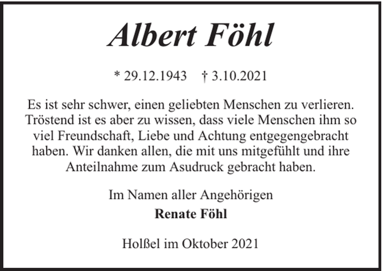 <p>Albert Föhl<br />* 29.12.1943 † 3.10.2021<br />Es ist sehr schwer, einen geliebten Menschen zu verlieren.<br />Tröstend ist es aber zu wissen, dass viele Menschen ihm so<br />viel Freundschaft, Liebe und Achtung entgegengebracht<br />haben. Wir danken allen, die mit uns mitgefühlt und ihre<br />Anteilnahme zum Asudruck gebracht haben.<br />Im Namen aller Angehörigen<br />Renate Föhl<br />Holßel im Oktober 2021</p>