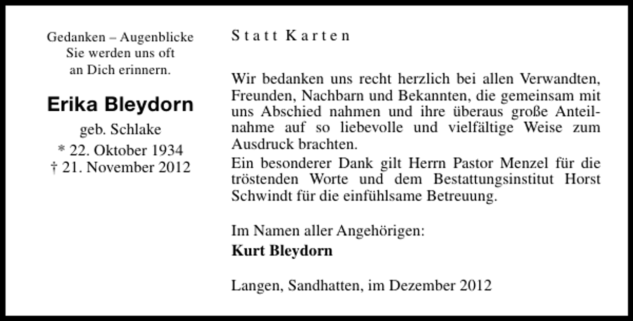<p>Gedanken – Augenblicke<br />Sie werden uns oft<br />an Dich erinnern.</p><p>Erika Bleydorn<br />geb. Schlake<br />* 22. Oktober 1934<br />† 21. November 2012</p><p>Statt Karten<br />Wir bedanken uns recht herzlich bei allen Verwandten,<br />Freunden, Nachbarn und Bekannten, die gemeinsam mit<br />uns Abschied nahmen und ihre überaus große Anteilnahme auf so liebevolle und vielfältige Weise zum<br />Ausdruck brachten.<br />Ein besonderer Dank gilt Herrn Pastor Menzel für die<br />tröstenden Worte und dem Bestattungsinstitut Horst<br />Schwindt für die einfühlsame Betreuung.<br />Im Namen aller Angehörigen:<br />Kurt Bleydorn<br />Langen, Sandhatten, im Dezember 2012</p>