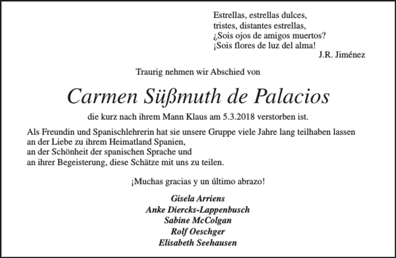 <p>Estrellas, estrellas dulces,<br />tristes, distantes estrellas,<br />¿Sois ojos de amigos muertos?<br />¡Sois flores de luz del alma!<br />J.R. Jiménez<br />Traurig nehmen wir Abschied von</p><p>Carmen Süßmuth de Palacios<br />die kurz nach ihrem Mann Klaus am 5.3.2018 verstorben ist.</p><p>Als Freundin und Spanischlehrerin hat sie unsere Gruppe viele Jahre lang teilhaben lassen<br />an der Liebe zu ihrem Heimatland Spanien,<br />an der Schönheit der spanischen Sprache und<br />an ihrer Begeisterung, diese Schätze mit uns zu teilen.<br />¡Muchas gracias y un último abrazo!<br />Gisela Arriens<br />Anke Diercks-Lappenbusch<br />Sabine McColgan<br />Rolf Oeschger<br />Elisabeth Seehausen</p>