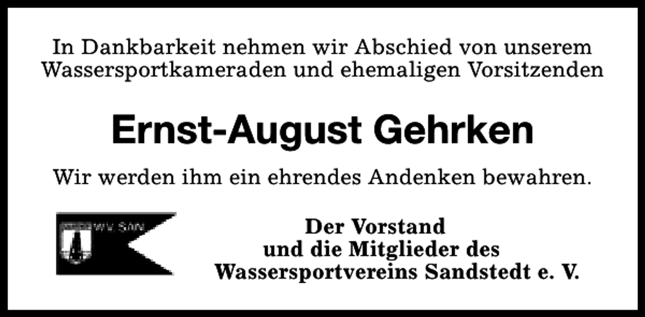 <p>In Dankbarkeit nehmen wir Abschied von unserem<br />Wassersportkameraden und ehemaligen Vorsitzenden</p><p>Ernst-August Gehrken<br />Wir werden ihm ein ehrendes Andenken bewahren.<br />Der Vorstand<br />und die Mitglieder des<br />Wassersportvereins Sandstedt e. V.</p>